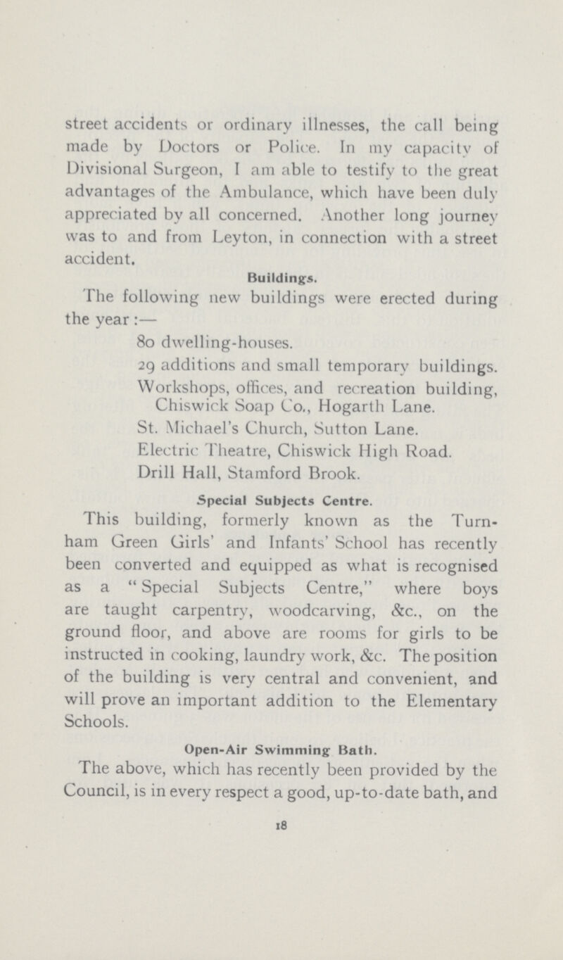 street accidents or ordinary illnesses, the call being made by Doctors or Police. In my capacity of Divisional Surgeon, I am able to testify to the great advantages of the Ambulance, which have been duly appreciated by all concerned. Another long journey was to and from Leyton, in connection with a street accident. Buildings. The following new buildings were erected during the year:— 80 dwelling-houses. 29 additions and small temporary buildings. Workshops, offices, and recreation building, Chiswick Soap Co., Hogarth Lane. St. Michael's Church, Sutton Lane. Electric Theatre, Chiswick High Road. Drill Hall, Stamford Brook. Special Subjects Centre. This building, formerly known as the Turn ham Green Girls' and Infants' School has recently been converted and equipped as what is recognised as a Special Subjects Centre, where boys are taught carpentry, woodcarving, &c., on the ground floor, and above are rooms for girls to be instructed in cooking, laundry work, &c. The position of the building is very central and convenient, and will prove an important addition to the Elementary Schools. Open-Air Swimming Bath. The above, which has recently been provided by the Council, is in every respect a good, up-to-date bath, and 18