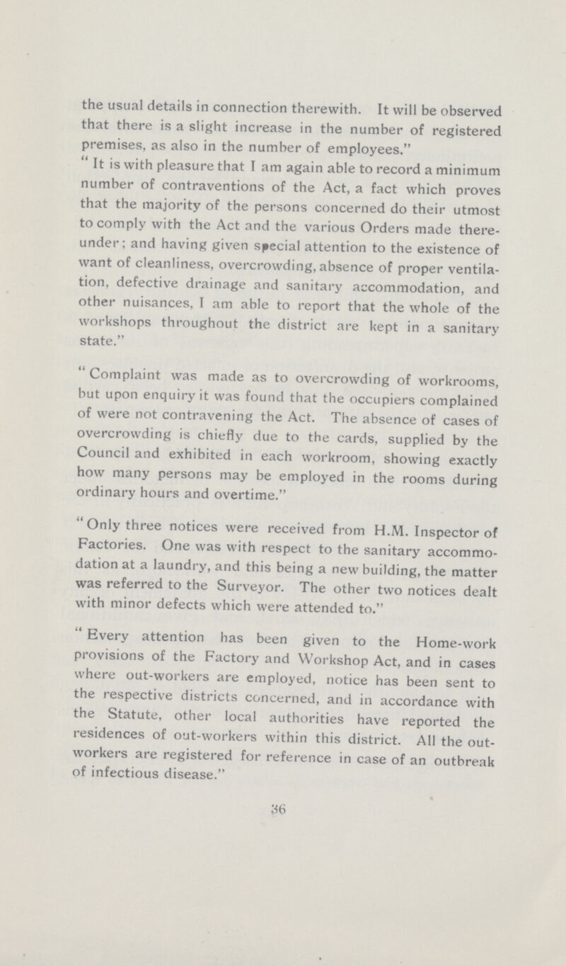 the usual details in connection therewith. It will be observed that there is a slight increase in the number of registered premises, as also in the number of employees. It is with pleasure that I am again able to record a minimum number of contraventions of the Act, a fact which proves that the majority of the persons concerned do their utmost to comply with the Act and the various Orders made there under; and having given special attention to the existence of want of cleanliness, overcrowding, absence of proper ventila tion, defective drainage and sanitary accommodation, and other nuisances, I am able to report that the whole of the workshops throughout the district are kept in a sanitary state. Complaint was made as to overcrowding of workrooms, but upon enquiry it was found that the occupiers complained of were not contravening the Act. The absence of cases of overcrowding is chiefly due to the cards, supplied by the Council and exhibited in each workroom, showing exactly how many persons may be employed in the rooms during ordinary hours and overtime. Only three notices were received from H.M. Inspector of Factories. One was with respect to the sanitary accommo dation at a laundry, and this being a new building, the matter was referred to the Surveyor. The other two notices dealt with minor defects which were attended to. Every attention has been given to the Home-work provisions of the Factory and Workshop Act, and in cases where out-workers are employed, notice has been sent to the respective districts concerned, and in accordance with the Statute, other local authorities have reported the residences of out-workers within this district. All the out workers are registered for reference in case of an outbreak of infectious disease. 36