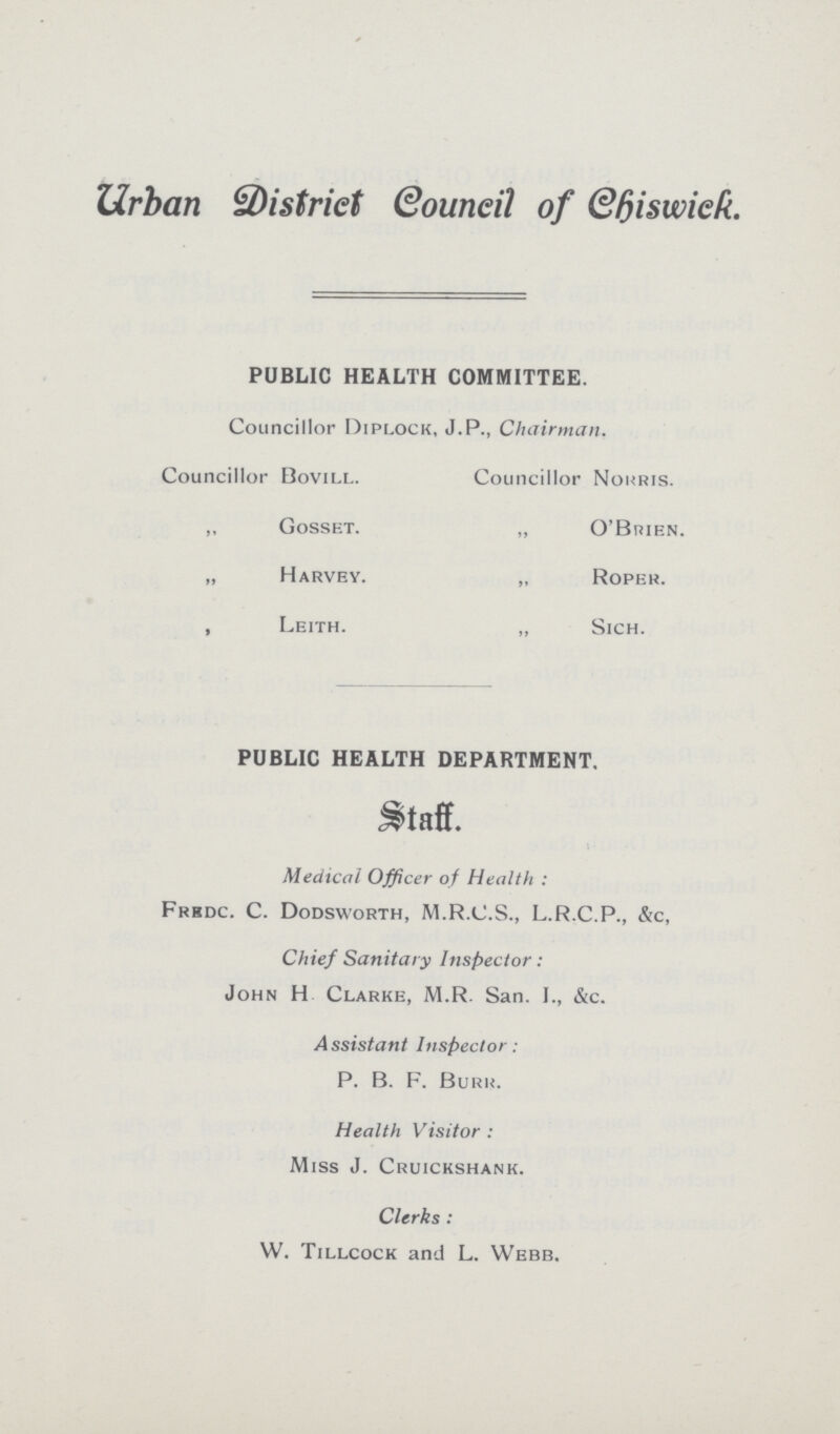 Urban District Council of Chiswick. PUBLIC HEALTH COMMITTEE. Councillor Diplock, J.P., Chairman. Councillor Bovill. Councillor Norris. „ Gosset. „ O'Buien. „ Harvey. „ Roper. „ Leith. „ Sich. PUBLIC HEALTH DEPARTMENT. Staff. Medical Officer of Health : Frrdc. C. Dodsworth, M.R.C.S., L.R.C.P., &c, Chief Sanitary Inspector: John H Clarke, M.R. San. I., &c. Assistant Inspector: P. B. F. Burr. Health Visitor: Miss J. Cruickshank. Clerks: W. Tillcock and L. Webb.