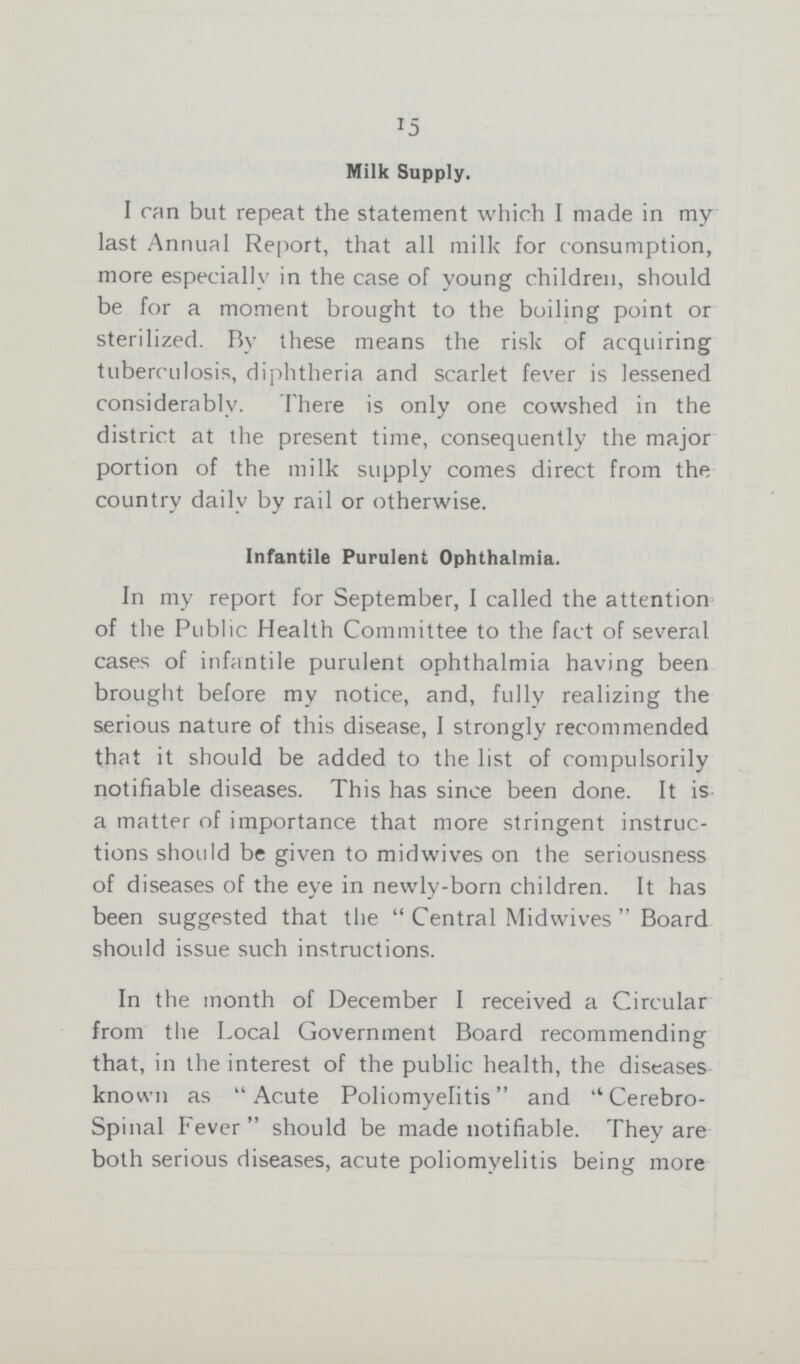 15 Milk Supply. I can but repeat the statement which I made in my last Annual Report, that all milk for consumption, more especially in the case of young children, should be for a moment brought to the boiling point or sterilized. By these means the risk of acquiring tuberculosis, diphtheria and scarlet fever is lessened considerably. There is only one cowshed in the district at the present time, consequently the major portion of the milk supply comes direct from the country daily by rail or otherwise. Infantile Purulent Ophthalmia. In my report for September, I called the attention of the Public Health Committee to the fact of several cases of infantile purulent ophthalmia having been brought before my notice, and, fully realizing the serious nature of this disease, I strongly recommended that it should be added to the list of compulsorily notifiable diseases. This has since been done. It is a matter of importance that more stringent instruc tions should be given to midwives on the seriousness of diseases of the eye in newly-born children. It has been suggested that the Central Midwives Board should issue such instructions. In the month of December I received a Circular from the Local Government Board recommending that, in the interest of the public health, the diseases known as Acute Poliomyelitis and Cerebro spinal Fever should be made notifiable. They are both serious diseases, acute poliomyelitis being more