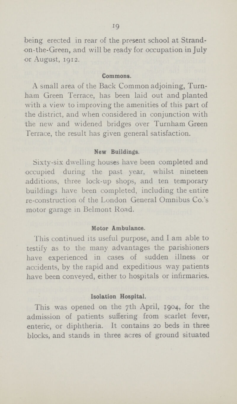 19 being erected in rear of the present school at Strand on-the-Green, and will be ready for occupation in July or August, 1912. Commons. A small area of the Back Common adjoining, Turn ham Green Terrace, has been laid out and planted with a view to improving the amenities of this part of the district, and when considered in conjunction with the new and widened bridges over Turnham Green Terrace, the result has given general satisfaction. New Buildings. Sixty-six dwelling houses have been completed and occupied during the past year, whilst nineteen additions, three lock-up shops, and ten temporary buildings have been completed, including the entire re-construction of the London General Omnibus Co.'s motor garage in Belmont Road. Motor Ambulance. This continued its useful purpose, and I am able to testify as to the many advantages the parishioners have experienced in cases of sudden illness or accidents, by the rapid and expeditious way patients have been conveyed, either to hospitals or infirmaries. Isolation Hospital. This was opened on the 7th April, 1904, for the admission of patients suffering from scarlet fever, enteric, or diphtheria. It contains 20 beds in three blocks, and stands in three acres of ground situated