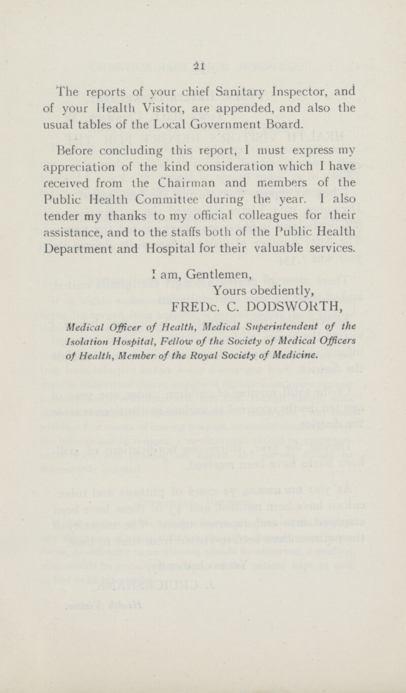 21 The reports of your chief Sanitary Inspector, and of your Health Visitor, are appended, and also the usual tables of the Local Government Board. Before concluding this report, I must express my appreciation of the kind consideration which I have received from the Chairman and members of the Public Health Committee during the year. I also tender my thanks to my official colleagues for their assistance, and to the staffs both of the Public Health Department and Hospital for their valuable services. I am, Gentlemen, Yours obediently, FREDc. C. DODSWORTH, Medical Officer of Health, Medical Superintendent of the Isolation Hospital, Fellow of the Society of Medical Officers of Health, Member of the Royal Society of Medicine.