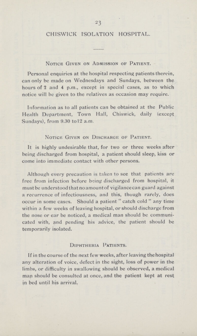 23 CHISWICK ISOLATION HOSPITAL. Notice Given on Admission of Patient. Personal enquiries at the hospital respecting patients therein, can only be made on Wednesdays and Sundays, between the hours of 2 and 4 p.m., except in special cases, as to which notice will be given to the relatives as occasion may require. Information as to all patients can be obtained at the Public Health Department, Town Hall, Chiswick, daily (except Sundays), from 9.30 to 12 a.m. Notice Given on Discharge of Patient. It is highly undesirable that, for two or three weeks after being discharged from hospital, a patient should sleep, kiss or come into immediate contact with other persons. Although every precaution is taken to see that patients are free from infection before being discharged from hospital, it must be understood that no amount of vigilancecan guard against a recurrence of infectiousness, and this, though rarely, does occur in some cases. Should a patient  catch cold  any time within a few weeks of leaving hospital, or should discharge from the nose or ear be noticed, a medical man should be communi cated with, and pending his advice, the patient should be temporarily isolated. Diphtheria Patients. If in the course of the next few weeks, after leaving the hospital any alteration of voice, defect in the sight, loss of power in the limbs, or difficulty in swallowing should be observed, a medical man should be consulted at once, and the patient kept at rest in bed until his arrival.