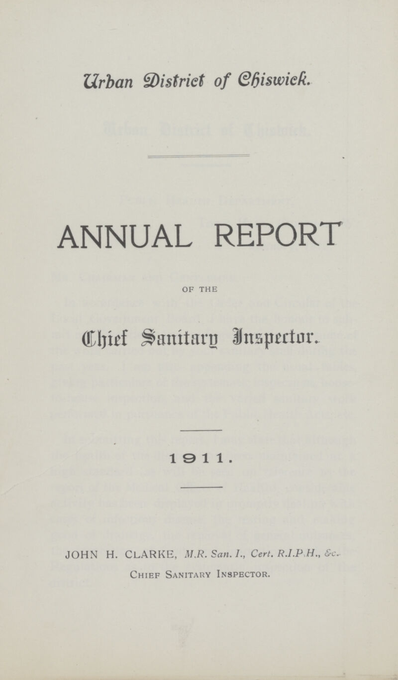 Urban District of Chiswick ANNUAL REPORT of the Chief Sanitary Inspector. 1911. JOHN H. CLARKE, M.R.San. I., Cert. R.I.P.H., &c., Chief Sanitary Inspector.