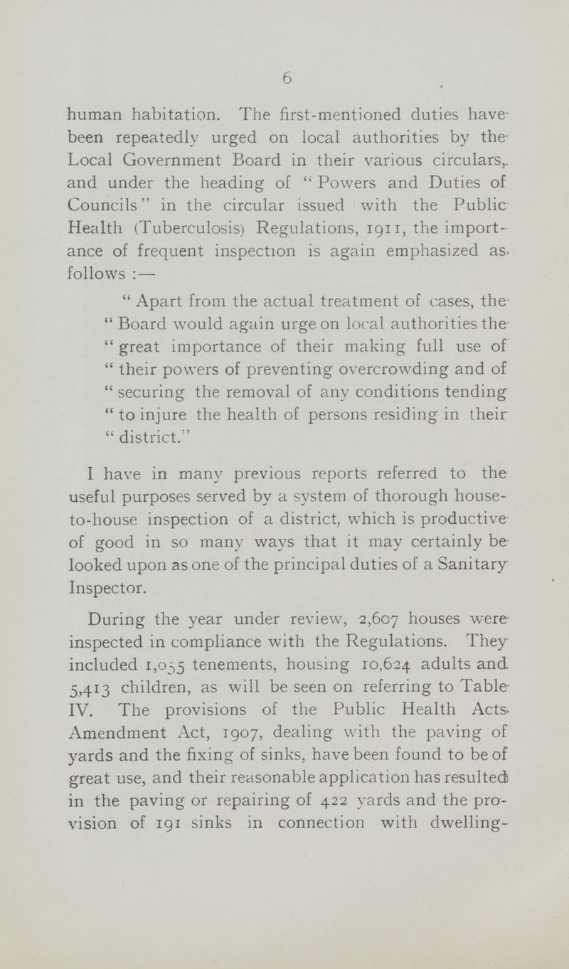 6 human habitation. The first-mentioned duties have' been repeatedly urged on local authorities by the Local Government Board in their various circulars, and under the heading of  Powers and Duties of Councils in the circular issued with the Public Health (Tuberculosis) Regulations, 1911, the import ance of frequent inspection is again emphasized as. follows:—  Apart from the actual treatment of cases, the  Board would again urge on local authorities the  great importance of their making full use of  their powers of preventing overcrowding and of  securing the removal of any conditions tending  to injure the health of persons residing in their  district. I have in many previous reports referred to the useful purposes served by a system of thorough house to-house inspection of a district, which is productive of good in so many ways that it may certainly be looked upon as one of the principal duties of a Sanitary Inspector. During the year under review, 2,607 houses were inspected in compliance with the Regulations. They included 1,035 tenements, housing 10,624 adults and 5,413 children, as will be seen on referring to Table IV. The provisions of the Public Health Acts Amendment Act, 1907, dealing with the paving of yards and the fixing of sinks, have been found to be of great use, and their reasonable application has resulted; in the paving or repairing of 422 yards and the pro vision of 191 sinks in connection with dwelling