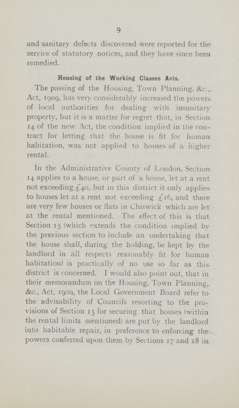 9 and sanitary defects discovered were reported for the service of statutory notices, and they have since been remedied. Housing of the Working Classes Ants. The passing of the Housing, Town Planning, &c. Act, 1909, has very considerably increased the powers of local authorities for dealing with insanitary property, but it is a matter for regret that, in Section 14 of the new Act, the condition implied in the con tract for letting that the house is fit for human habitation, was not applied to houses of a higher rental. In the Administrative County of London, Section 14 applies to a house, or part of a house, let at a rent not exceeding £40, but in this district it only applies to houses let at a rent not exceeding £16, and there are very few houses or flats in Chiswick which are let at the rental mentioned. The effect of this is that Section 15 (which extends the condition implied by the previous section to include an undertaking that the house shall, during the holding, be kept by the landlord in all respects reasonably fit for human habitation) is practically of no use so far as this district is concerned. I would also point out, that in their memorandum on the Housing, Town Planning,. &c., Act, 1909, the Local Government Board refer to the advisability of Councils resorting to the pro visions of Section 15 for securing that houses (within the rental limits mentioned) are put by the landlord into habitable repair, in preference to enforcing the powers conferred upon them by Sections 17 and 18 in.