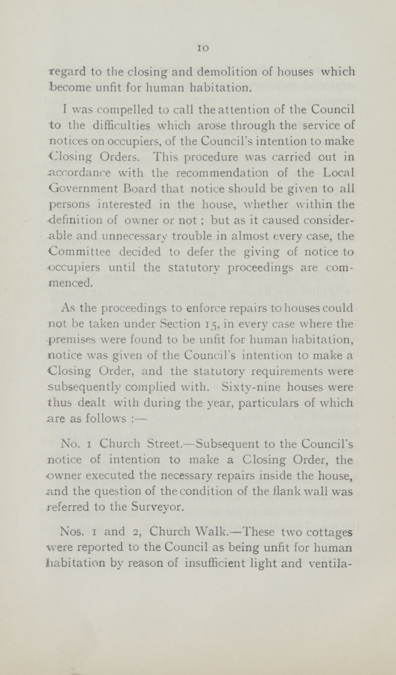 10 regard to the closing and demolition of houses which become unfit for human habitation. I was compelled to call the attention of the Council to the difficulties which arose through the service of notices on occupiers, of the Council's intention to make Closing Orders. This procedure was carried out in accordance with the recommendation of the Local Government Board that notice should be given to all persons interested in the house, whether within the definition of owner or not ; but as it caused consider able and unnecessary trouble in almost every case, the Committee decided to defer the giving of notice to occupiers until the statutory proceedings are com menced, As the proceedings to enforce repairs to houses could not be taken under Section 15, in every case where the premises were found to be unfit for human habitation, notice was given of the Council's intention to make a Closing Order, and the statutory requirements were subsequently complied with. Sixty-nine houses were thus dealt with during the year, particulars of which are as follows No. 1 Church Street.—Subsequent to the Council's notice of intention to make a Closing Order, the owner executed the necessary repairs inside the house, and the question of the condition of the flank wall was referred to the Surveyor. Nos. 1 and 2, Church Walk.—These two cottages were reported to the Council as being unfit for human habitation by reason of insufficient light and ventila¬