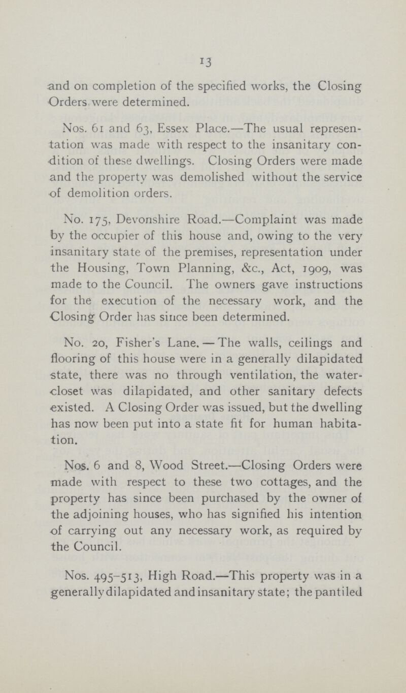 13 and on completion of the specified works, the Closing Orders were determined. Nos. 61 and 63, Essex Place.—The usual represen tation was made with respect to the insanitary con dition of these dwellings. Closing Orders were made and the property was demolished without the service of demolition orders. No. 175, Devonshire Road.—Complaint was made by the occupier of this house and, owing to the very insanitary state of the premises, representation under the Housing, Town Planning, &c., Act, 1909, was made to the Council. The owners gave instructions for the execution of the necessary work, and the Closing Order has since been determined. No. 20, Fisher's Lane.-The walls, ceilings and flooring of this house were in a generally dilapidated state, there was no through ventilation, the water closet was dilapidated, and other sanitary defects existed. A Closing Order was issued, but the dwelling has now been put into a state fit for human habita tion. Nos. 6 and 8, Wood Street.—Closing Orders were made with respect to these two cottages, and the property has since been purchased by the owner of the adjoining houses, who has signified his intention of carrying out any necessary work, as required by the Council. Nos. 495-513, High Road.—This property was in a generally dilapidated and insanitary state; thepantiled