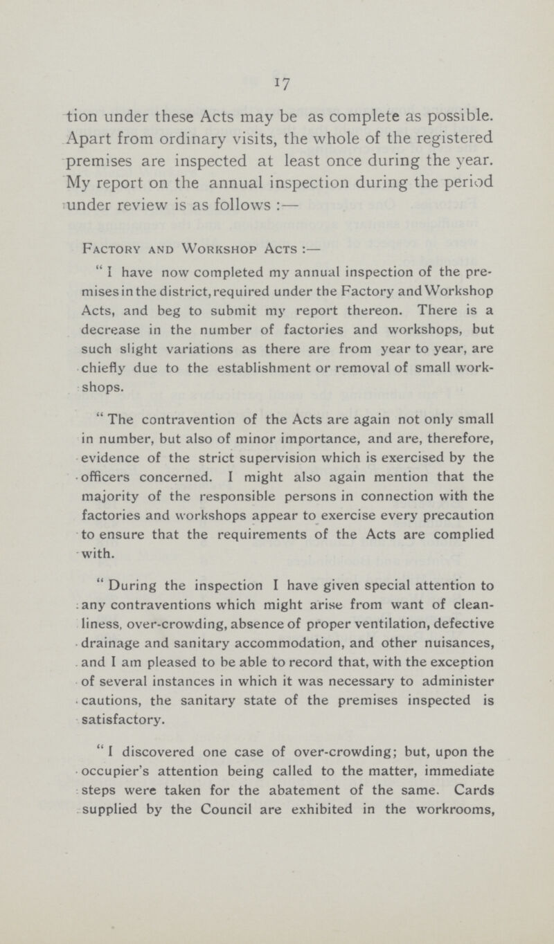 17 tion under these Acts may be as complete as possible. Apart from ordinary visits, the whole of the registered premises are inspected at least once during the year. My report on the annual inspection during the period under review is as follows :— Factory and Workshop Acts :—  I have now completed my annual inspection of the pre mises in the district, required under the Factory and Workshop Acts, and beg to submit my report thereon. There is a decrease in the number of factories and workshops, but such slight variations as there are from year to year, are chiefly due to the establishment or removal of small work shops. The contravention of the Acts are again not only small in number, but also of minor importance, and are, therefore, evidence of the strict supervision which is exercised by the officers concerned. I might also again mention that the majority of the responsible persons in connection with the factories and workshops appear to exercise every precaution to ensure that the requirements of the Acts are complied with.  During the inspection I have given special attention to any contraventions which might arise from want of clean liness, over-crowding, absence of proper ventilation, defective drainage and sanitary accommodation, and other nuisances, and I am pleased to be able to record that, with the exception of several instances in which it was necessary to administer cautions, the sanitary state of the premises inspected is satisfactory. I discovered one case of over-crowding; but, upon the occupier's attention being called to the matter, immediate steps were taken for the abatement of the same. Cards supplied by the Council are exhibited in the workrooms,
