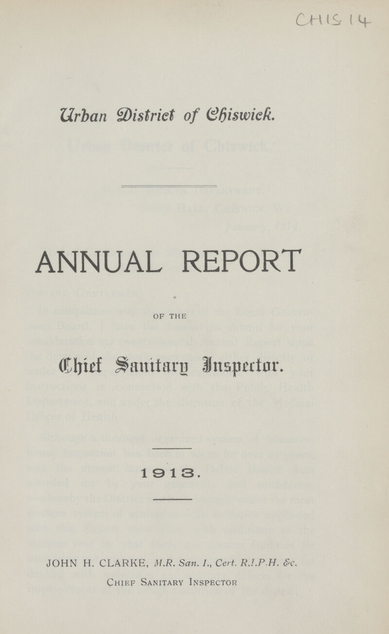 CHIS 14 Urban District of Chiswick. ANNUAL REPORT OF THE Chief Sanitary Inspector. 1913. JOHN H. CLARKE, M.R. San. I., Cert. R.I.P.H. &c. Chief Sanitary Inspector