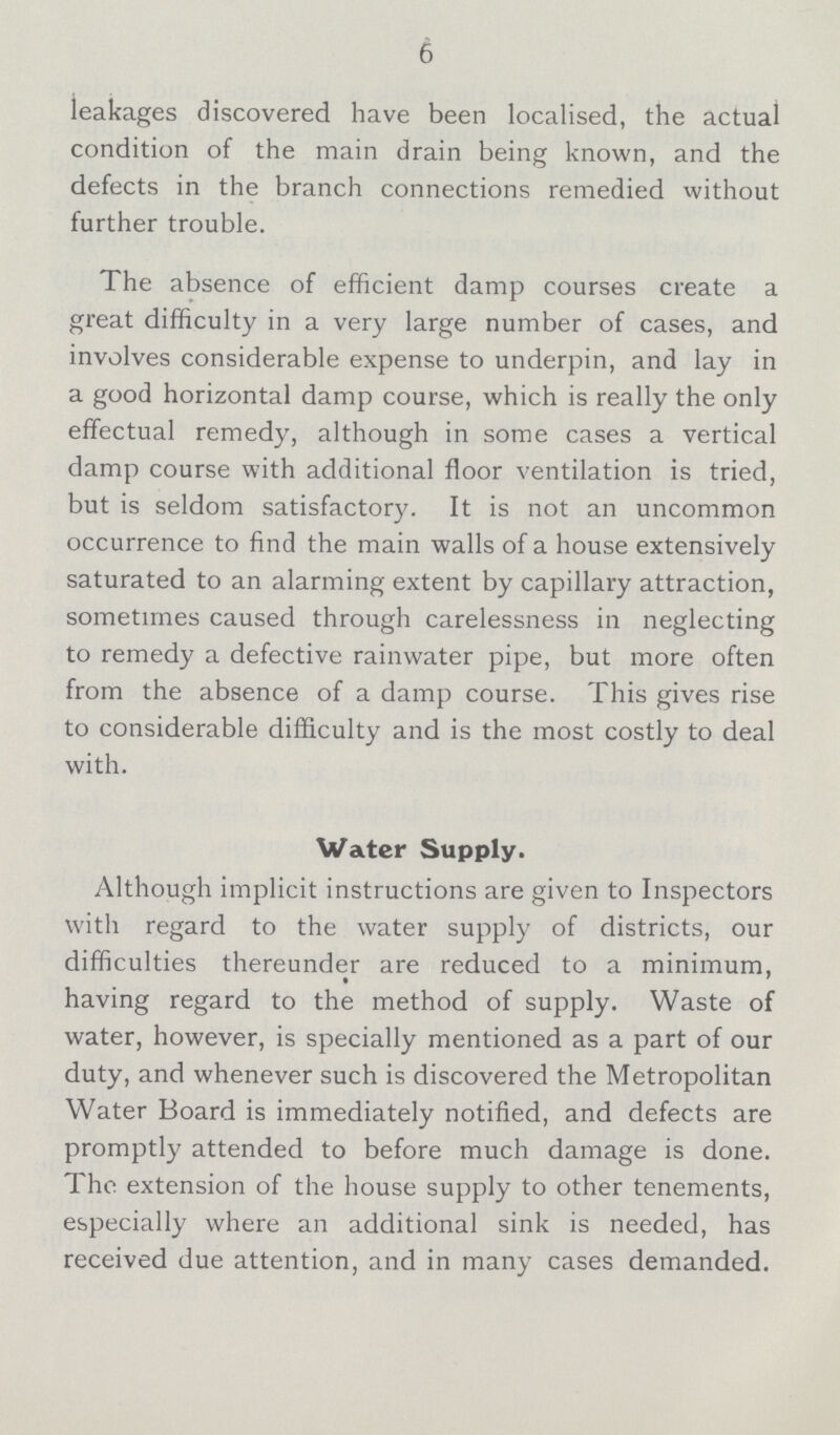 6 leakages discovered have been localised, the actual condition of the main drain being known, and the defects in the branch connections remedied without further trouble. The absence of efficient damp courses create a great difficulty in a very large number of cases, and involves considerable expense to underpin, and lay in a good horizontal damp course, which is really the only effectual remedy, although in some cases a vertical damp course with additional floor ventilation is tried, but is seldom satisfactory. It is not an uncommon occurrence to find the main walls of a house extensively saturated to an alarming extent by capillary attraction, sometimes caused through carelessness in neglecting to remedy a defective rainwater pipe, but more often from the absence of a damp course. This gives rise to considerable difficulty and is the most costly to deal with. Water Supply. Although implicit instructions are given to Inspectors with regard to the water supply of districts, our difficulties thereunder are reduced to a minimum, having regard to the method of supply. Waste of water, however, is specially mentioned as a part of our duty, and whenever such is discovered the Metropolitan Water Board is immediately notified, and defects are promptly attended to before much damage is done. The extension of the house supply to other tenements, especially where an additional sink is needed, has received due attention, and in many cases demanded.