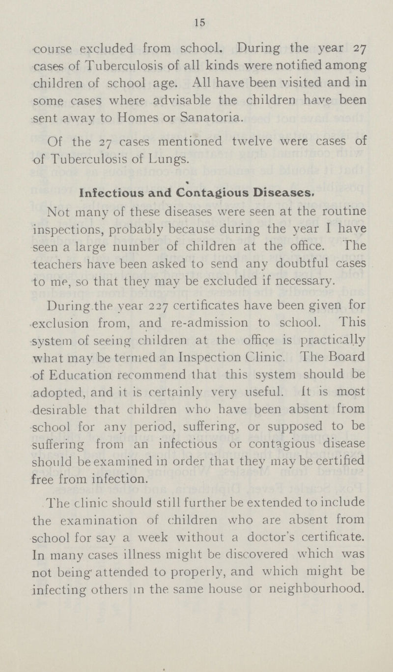 15 •course excluded from school. During the year 27 cases of Tuberculosis of all kinds were notified among children of school age. All have been visited and in some cases where advisable the children have been sent away to Homes or Sanatoria. Of the 27 cases mentioned twelve were cases of of Tuberculosis of Lungs. Infectious and Contagious Diseases. Not many of these diseases were seen at the routine inspections, probably because during the year I have seen a large number of children at the office. The teachers have been asked to send any doubtful cases to me, so that they may be excluded if necessary. During the year 227 certificates have been given for exclusion from, and re-admission to school. This system of seeing children at the office is practically what may be termed an Inspection Clinic. The Board of Education recommend that this system should be adopted, and it is certainly very useful, ft is most desirable that children who have been absent from school for any period, suffering, or supposed to be suffering from an infectious or contagious disease should be examined in order that they may be certified free from infection. The clinic should still further be extended to include the examination of children who are absent from school for say a week without a doctor's certificate. In many cases illness might be discovered which was not being attended to properly, and which might be infecting others in the same house or neighbourhood.