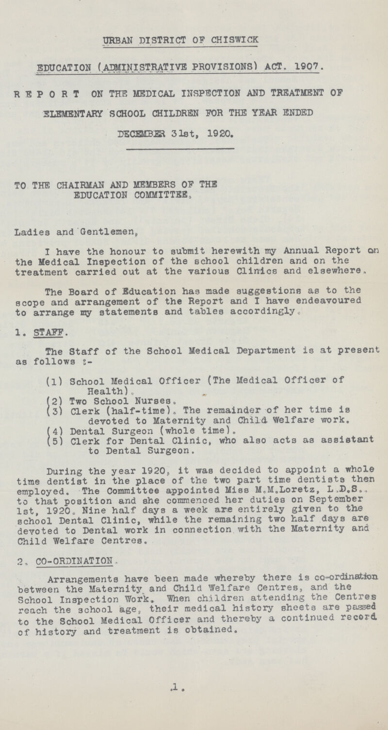 URBAN DISTRICT OF CHISWICK EDUCATION (AIMINISTRATIVE PROVISIONS) ACT„ 1907. REPORT ON THE MEDICAL INSPECTION AND TREATMENT OF ELEMENTARY SCHOOL CHILDREN FOR THE YEAR ENDED DECEMBER 31st, 1920. TO THE CHAIRMAN AND MEMBERS OF THE EDUCATION COMMITTEE, Ladies and Gentlemen,, I have the honour to submit herewith my Annual Report on the Medical Inspection of the school children and on the treatment carried out at the various Clinics and elsewhere The Board of Education has made suggestions as to the scope and arrangement of the Report and I have endeavoured to arrange my statements and tables accordingly. 1. STAFF. The Staff of the School Medical Department is at present as follows s:- (1) School Medical Officer (The Medical Officer of Health)„ (2) Two School Nurses. (3) Clerk (half-time). The remainder of her time is devoted to Maternity and Child Welfare work. (4) Dental Surgeon (whole time). (5) Clerk for Dental Clinic, who also act3 as assistant to Dental Surgeon. During the year 1920, it was decided to appoint a whole time dentist in the place of the two part time dentists then employed. The Committee appointed Miss M.M.Loretz, L.D.S.. to that position and she commenced her duties on September 1st, 1920. Nine half days a week are entirely given to the school Dental Clinic, while the remaining two half days are devoted to Dental work in connection with the Maternity and Child Welfare Centres. 2, CO-ORDINATION, Arrangements have been made whereby there is co-ordination between the Maternity and Child Welfare Centres, and the School Inspection Work. When children attending the Centres reach the school age, their medical history sheets are passed to the School Medical Officer and thereby a continued record of history and treatment is obtained. 1