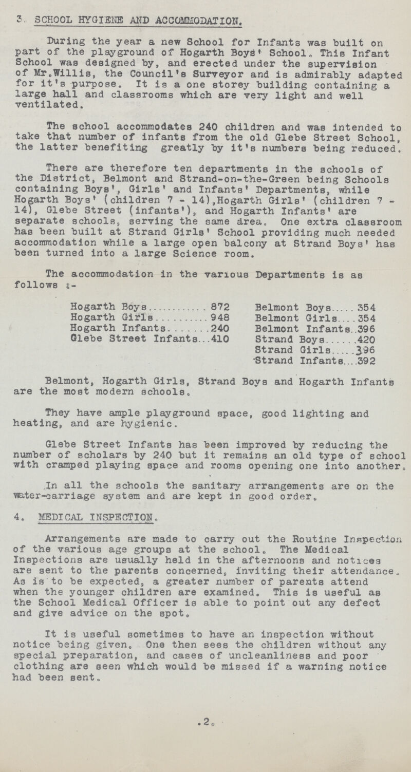 3. SCHOOL HYGISNE AND ACCOMODATION. During the year a new School for Infants was built on part of the playground of Hogarth Boys' School. This Infant School was designed by, and erected under the supervision of Mr.Willis, the Council's Surveyor and is admirably adapted for it's purpose. It is a one storey building containing a large hall and classrooms which are very light and well ventilated. The school accommodates 240 children and was intended to take that number of infants from the old Glebe Street School, the latter benefiting greatly by it's numbers being reduced. There are therefore ten departments in the schools of the District, Belmont and Strand-on-the-Green being Schools containing Boys', Girls' and Infants' Departments, while Hogarth Boys' (children 7 - 14),Hogarth Girls' (children 7 14), Glebe 3treet (infants'), and Hogarth Infants' are separate schools, serving the same drea. One extra classroom has been built at Strand Girls' School providing much needed accommodation while a large open balcony at Strand Boys' has been turned into a large Science room. The accommodation in the various Departments is as follows :- Hogarth Boys 872 Belmont Boys 354 Hogarth Girls 948 Belmont Girls 354 Hogarth Infants 240 Belmont Infants 396 Glebe Street Infants 410 Strand Boys 420 Strand Girls 396 Strand Infants 392 Belmont, Hogarth Girls, Strand Boys and Hogarth Infants are the most modern schools. They have ample playground space, good lighting and heating, and are hygienic. Glebe Street Infants has been improved by reducing the number of scholars by 240 but it remains an old type of school with cramped playing space and rooms opening one into another„ In all the schools the sanitary arrangements are on the vsater-carriage system and are kept in good order,. 4. MEDICAL INSPECTION. Arrangements are made to carry out the Routine Inspection of the various age groups at the school. The Medical Inspections are usually held in the afternoons and notices are sent to the parents concerned, inviting their attendance. As is to be expected, a greater number of parents attend when the younger children are examined. This is useful as the School Medical Officer is able to point out any defect and give advice on the spot. It is useful sometimes to have an inspection without notice being given. One then sees the children without any special preparation, and cases of uncleanliness and poor clothing are seen which would be missed if a warning notice had been sent. 2