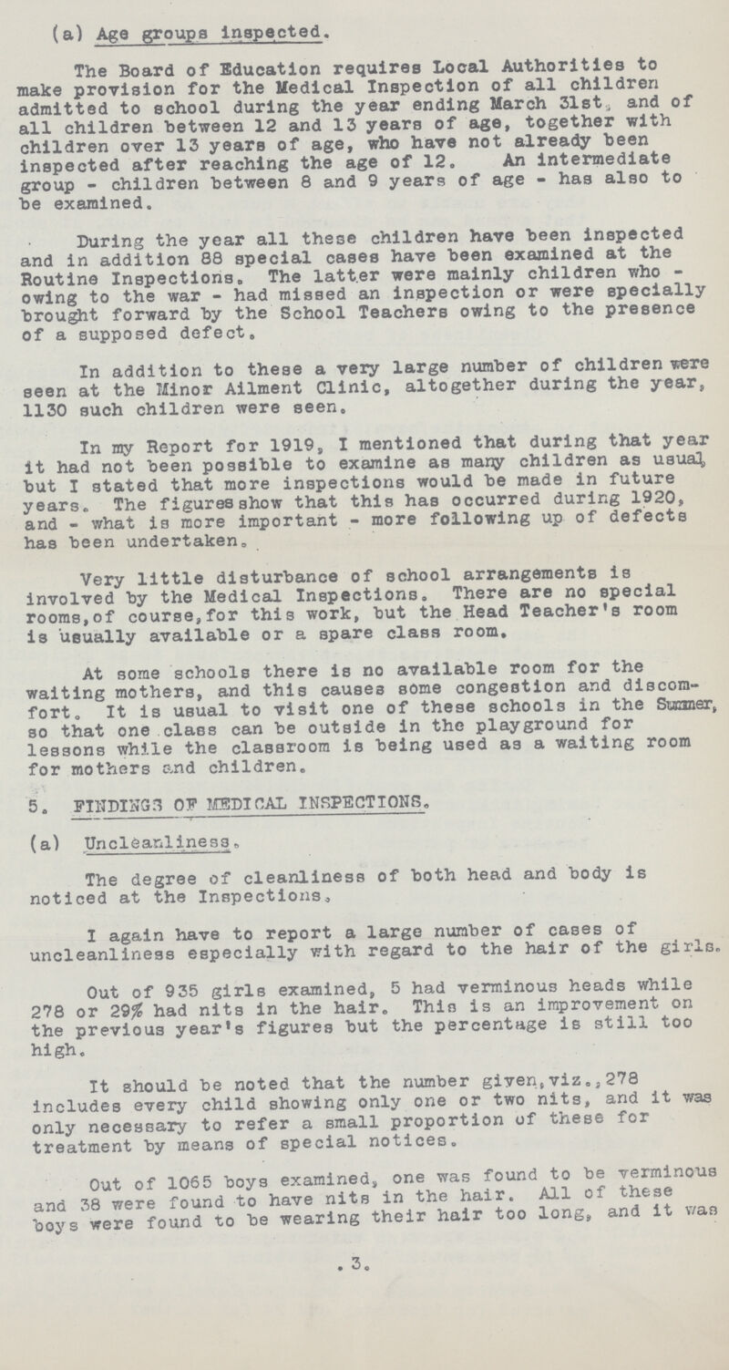 (a) Age groups Inspected. The Board of Education requires Local Authorities to make provision for the Medical Inspection of all children admitted to school during the year ending March 31st, and of all children between 12 and 13 years of age, together with children over 13 years of age, who have not already been inspected after reaching the age of 12. An intermediate group - children between 8 and 9 years of age - has also to be examined. During the year all these children have been inspected and in addition 88 special cases have been examined at the Routine Inspections. The latter were mainly children who owing to the war - had missed an inspection or were specially brought forward by the School Teachers owing to the presence of a supposed defect. In addition to these a very large number of children were seen at the Minor Ailment Clinic, altogether during the year, 1130 such children were seen. In my Report for 1919, I mentioned that during that year it had not been possible to examine as many children as usual, but I stated that more inspections would be made in future years. The figures show that this has occurred during 1920, and - what is more important - more following up of defects has been undertaken. Very little disturbance of school arrangements is involved by the Medical Inspections. There are no special rooms,of course,for this work, but the Head Teacher's room is usually available or a spare class room. At some schools there is no available room for the waiting mothers, and this causes some congestion and discom fort. It is usual to visit one of these schools in the Summer, so that one class can be outside in the playground for lessons while the classroom is being used as a waiting room for mothers and children. 5. FINDINGS OF MEDICAL INSPECTIONS. (a) Unclear-illness. The degree of cleanliness of both head and body is noticed at the Inspections. I again have to report a large number of cases of uncleanliness especially with regard to the hair of the girls. Out of 935 girls examined, 5 had verminous heads while 278 or 29% had nits in the hair. This is an improvement on the previous year's figures but the percentage is still too high. It should be noted that the number given,viz.,278 includes every child showing only one or two nits, and it was only necessary to refer a small proportion of these for treatment by means of special notices. Out of 1065 boys examined, one was found to be verminous and 38 were found to have nits in the hair. All of these boys were found to be wearing their hair too long, and it v/as 3