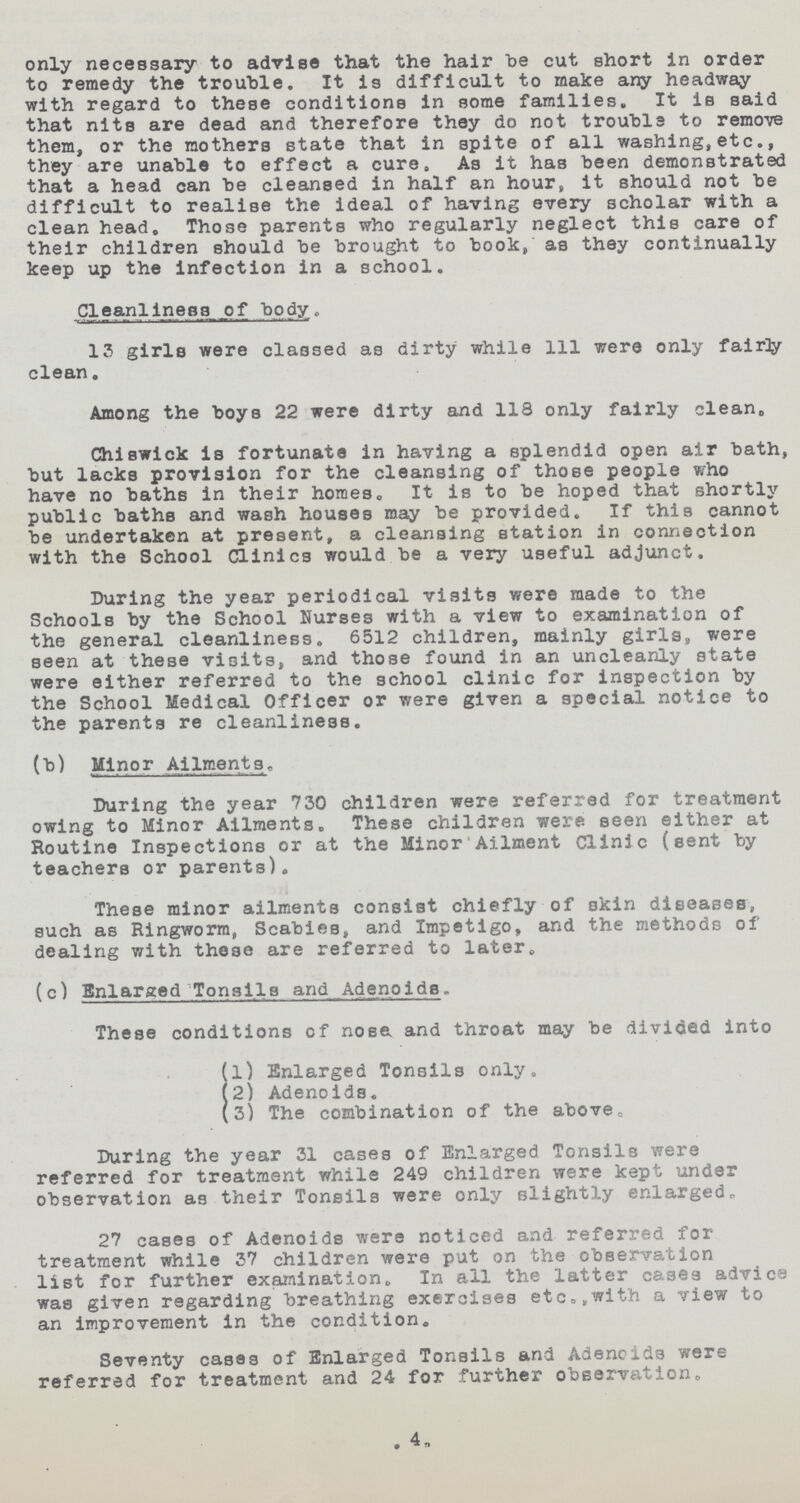 only necessary to advise that the hair be cut short in order to remedy the trouble. It is difficult to make any headway with regard to these conditions in some families. It is said that nits are dead and therefore they do not trouble to remove them, or the mothers state that in spite of all washing,etc., they are unable to effect a cure, As it has been demonstrated that a head can be cleansed in half an hour, it should not be difficult to realise the ideal of having every scholar with a clean head. Those parents who regularly neglect this care of their children should be brought to book, as they continually keep up the infection in a school. Cleanliness of body. 13 girls were classed as dirty while 111 were only fairly clean. Among the boys 22 were dirty and 118 only fairly clean. Chiswick is fortunate in having a splendid open air bath, but lacks provision for the cleansing of those people who have no baths in their homes„ It is to be hoped that shortly public baths and wash houses may be provided. If this cannot be undertaken at present, a cleansing station in connection with the School Clinics would be a very useful adjunct. During the year periodical visits were made to the Schools by the School Nurses with a view to examination of the general cleanliness. 6512 children, mainly girls, were seen at these visits, and those found in an uncleanly state were either referred to the school clinic for inspection by the School Medical Officer or were given a special notice to the parents re cleanliness. (b) Minor Ailments. During the year 730 children were referred for treatment owing to Minor Ailments. These children were seen either at Routine Inspections or at the Minor Ailment Clinic (sent by teachers or parents). These minor ailments consist chiefly of skin diseases, such as Ringworm, Scabies, and Impetigo, and the methods of dealing with these are referred to later. (c) Enlarged Tonsils and Adenoids.. These conditions of nose and throat may be divided into (1) Enlarged Tonsils only. (2) Adenoids. (3) The combination of the above. During the year 31 cases of Enlarged Tonsils were referred for treatment while 249 children were kept under observation as their Tonsils were only slightly enlarged* 27 cases of Adenoids were noticed and referred for treatment while 37 children were put on the observation list for further examination. In all the latter cases advice was given regarding breathing exercises etc. /with a view to an improvement in the condition. Seventy cases of Enlarged Tonsils and Adenoids were referred for treatment and 24 for further observation. 4