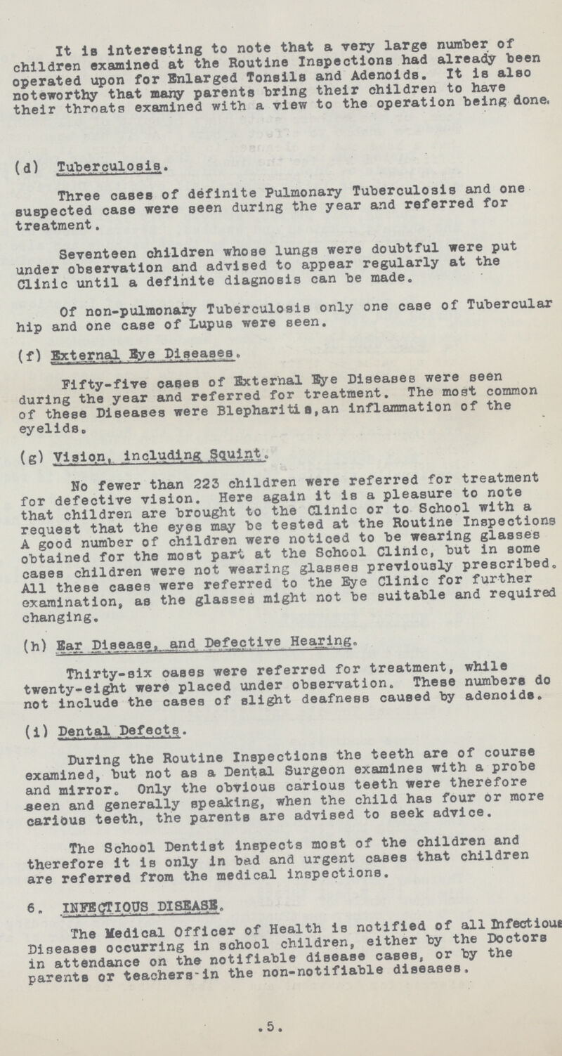 It is interesting to note that a very large number of children examined at the Routine Inspections had alreadiy been operated upon for Bnlarged Tonsils and Adenoids. It is also noteworthy that many parents bring their children to have their throats examined with a view to the operation beinfc done. (d) .Tuberculosis. Three cases of definite Pulmonary Tuberculosis and one suspected case were seen during the year and referred for treatment. Seventeen children whose lungs were doubtful were put under observation and advised to appear regularly at the Clinic until a definite diagnosis can be made. Of non-pulmonary Tuberculosis only one case of Tubercular hip and one case of Lupus were seen. (f) External Bye Diseases. Fifty-five cases of External Eye Diseases were seen during the year and referred for treatment. The most common of these Diseases were Blephariti u, an inflammation of the eyelidSo (s) Vision, including. Squint. No fewer than 223 children were referred for treatment for defective vision. Here again it is a pleasure to note that children are brought to the Clinic or to School with a request that the eyes may be tested at the Routine Inspections A good number of children were noticed to be wearing glasses obtained for the most part at the School Clinic, but in some cases children were not wearing glasses previously prescribed. All these cases were referred to the Eye Clinic for further examination, as the glasses might not be suitable and required changing. (h) Ear Disease, and Defective Hearing. Thirty-six oases were referred for treatment, while twenty-eight were placed under observation. These numbers do not include the cases of slight deafness caused by adenoids. (i) Dental Defects. During the Routine Inspections the teeth are of course examined, but not as a Dental Surgeon examines with a probe and mirror. Only the obvious carious teeth were therefore .seen and generally speaking, when the child has four or more carious teeth, the parents are advised to seek advice. The School Dentist inspects most of the children and therefore it is only in bad and urgent cases that children are referred from the medical inspections. 6- INFECTIOUS DISEASE. The Medical Officer of Health is notified of all Infectious Diseases occurring in school children, either by the Doctors in attendance on the notifiable disease cases, or by the parents or teachers-in the non-notifiable diseases, 5.