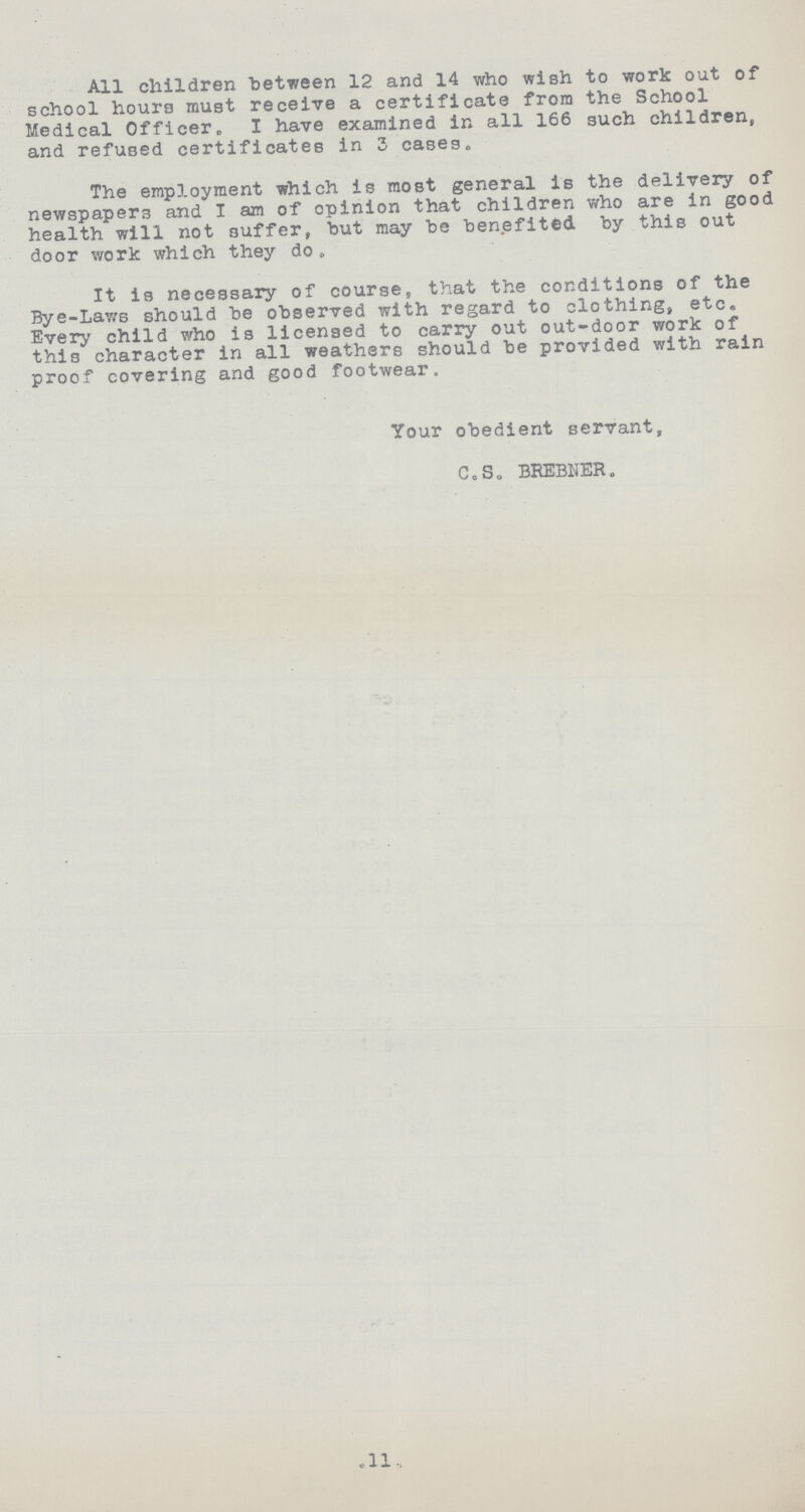 All children between 12 and 14 who wish to work out of school hours must receive a certificate from the School Medical Officer. I have examined in all 166 such children, and refused certificates in 3 cases. The employment which is most general is the delivery of newspapers and I am of opinion that children who are in good health will not suffer, but may be benefited by this out door work which they do. It is necessary of course, that the conditions of the Bye-Laws should be observed with regard to clothing, etc. Every child who is licensed to carry out out-door work of this character in all weathers should be provided with rain proof covering and good footwear. Your obedient servant, C.S. BREBNER. 11