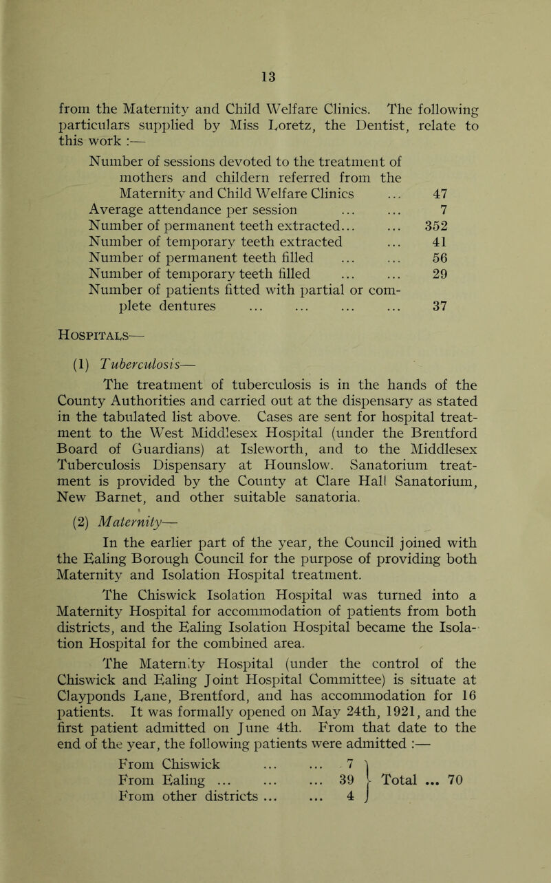 from the Maternity and Child Welfare Clinics. The following particulars supplied by Miss Toretz, the Dentist, relate to this work :— Number of sessions devoted to the treatment of mothers and childern referred from the Maternity and Child Welfare Clinics Average attendance per session Number of permanent teeth extracted... Number of temporary teeth extracted Number of permanent teeth filled Number of temporary teeth filled Number of patients fitted with partial or com- plete dentures 47 7 352 41 56 29 37 Hospitai^s— (1) Tuberculosis— The treatment of tuberculosis is in the hands of the County Authorities and carried out at the dispensary as stated in the tabulated list above. Cases are sent for hospital treat- ment to the West Middlesex Hospital (under the Brentford Board of Guardians) at Isleworth, and to the Middlesex Tuberculosis Dispensary at Hounslow. Sanatorium treat- ment is provided by the County at Clare Hall Sanatorium, New Barnet, and other suitable sanatoria. (2) Maternity— In the earlier part of the year, the Council joined with the Ealing Borough Council for the purpose of providing both Maternity and Isolation Hospital treatment. The Chiswick Isolation Hospital was turned into a Maternity Hospital for accommodation of patients from both districts, and the Ealing Isolation Hospital became the Isola- tion Hospital for the combined area. The Maternity Hospital (under the control of the Chiswick and Ealing Joint Hospital Committee) is situate at Clayponds Dane, Brentford, and has accommodation for 16 patients. It was formally opened on May 24th, 1921, and the first patient admitted on June 4th. From that date to the end of the year, the following patients were admitted :— From Chiswick ... ... 7 ^ From Ealing ... ... ... 39 I Total ... 70 From other districts ... ... 4 J