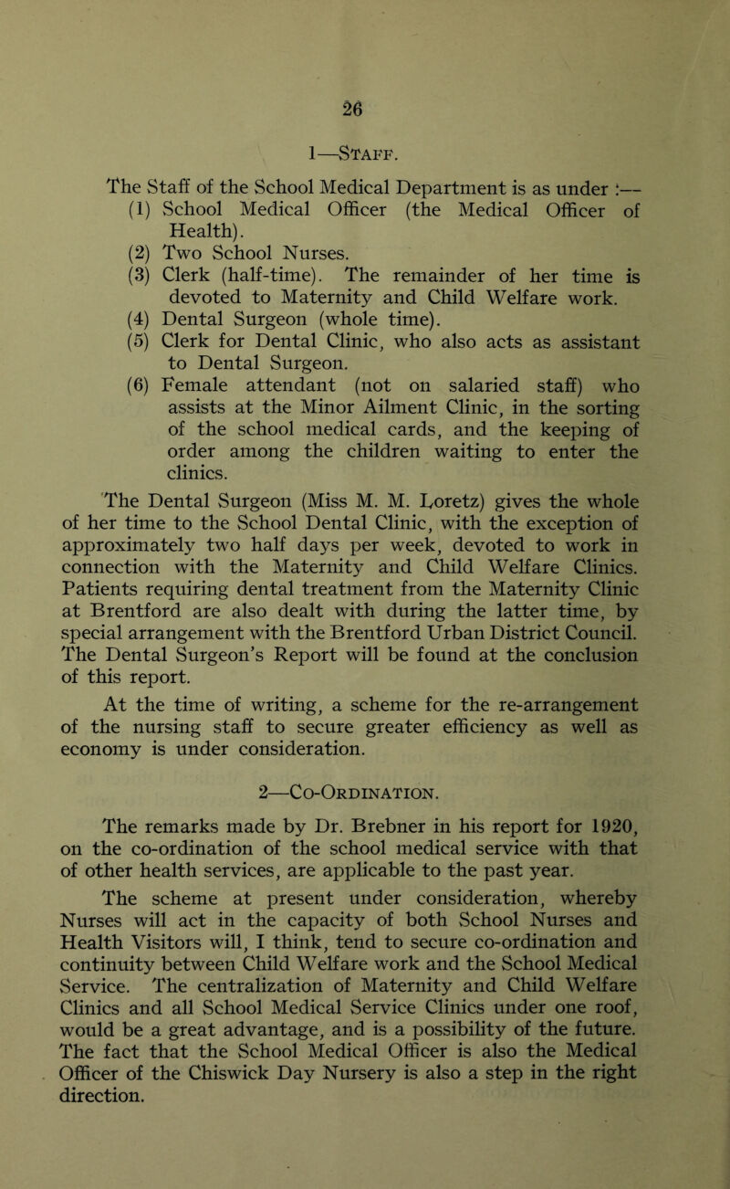 1—Staff. The Staff of the School Medical Department is as under :— (1) School Medical Officer (the Medical Officer of Health). (2) Two School Nurses. (3) Clerk (half-time). The remainder of her time is devoted to Maternity and Child Welfare work. (4) Dental Surgeon (whole time). (5) Clerk for Dental Clinic, who also acts as assistant to Dental Surgeon. (6) Female attendant (not on salaried staff) who assists at the Minor Ailment Clinic, in the sorting of the school medical cards, and the keeping of order among the children waiting to enter the clinics. The Dental Surgeon (Miss M. M. Doretz) gives the whole of her time to the School Dental Clinic, with the exception of approximately two half days per week, devoted to work in connection with the Maternity and Child Welfare Clinics. Patients requiring dental treatment from the Maternity Clinic at Brentford are also dealt with during the latter time, by special arrangement with the Brentford Urban District Council. The Dental Surgeon’s Report will be found at the conclusion of this report. At the time of writing, a scheme for the re-arrangement of the nursing staff to secure greater efficiency as well as economy is under consideration. 2—Co-Ordination. The remarks made by Dr. Brebner in his report for 1920, on the co-ordination of the school medical service with that of other health services, are applicable to the past year. The scheme at present under consideration, whereby Nurses will act in the capacity of both School Nurses and Health Visitors will, I think, tend to secure co-ordination and continuity between Child Welfare work and the School Medical Service. The centralization of Maternity and Child Welfare Clinics and all School Medical Service Clinics under one roof, would be a great advantage, and is a possibility of the future. The fact that the School Medical Officer is also the Medical Officer of the Chiswick Day Nursery is also a step in the right direction.