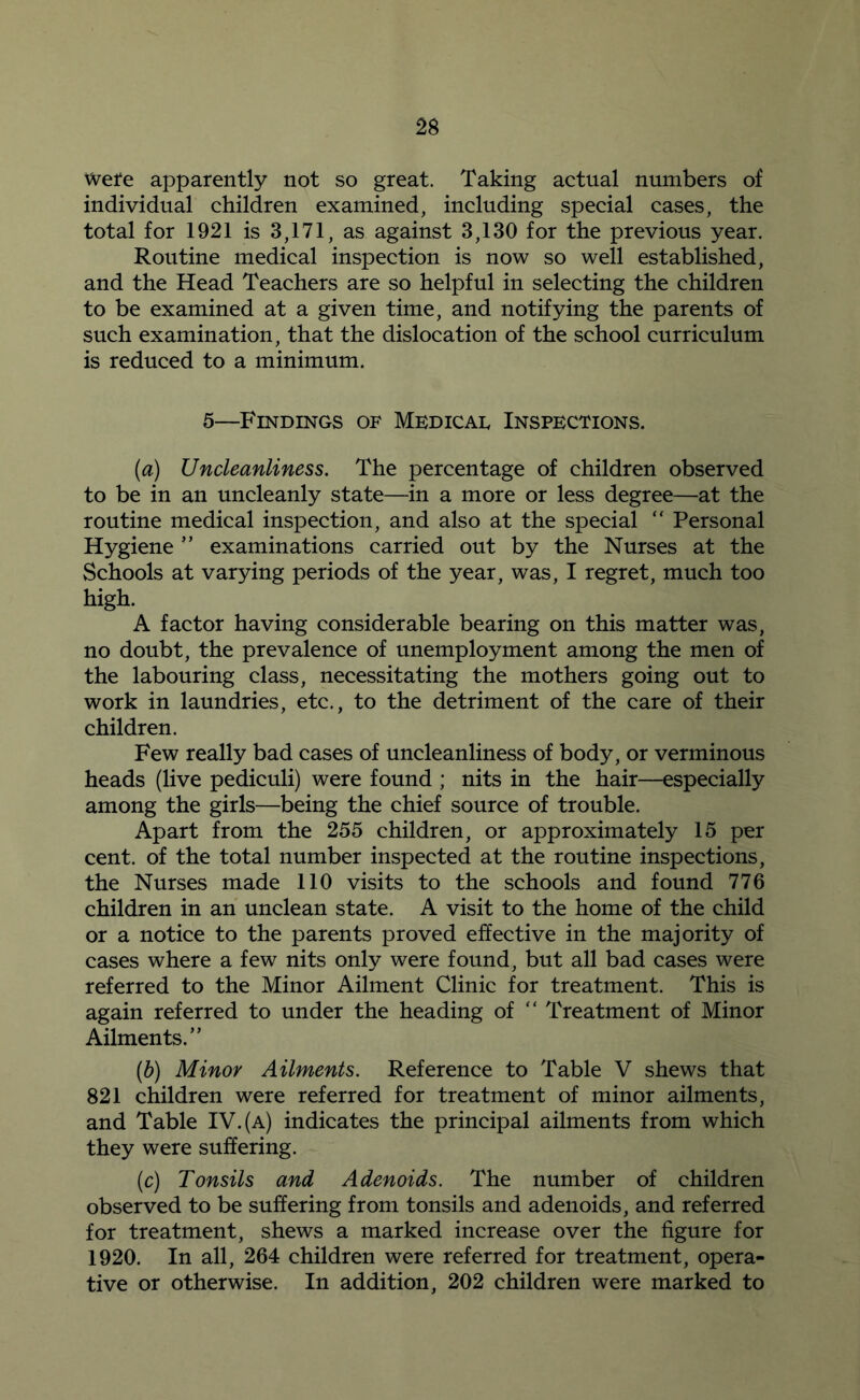 wefe apparently not so great. Taking actual numbers of individual children examined, including special cases, the total for 1921 is 3,171, as against 3,130 for the previous year. Routine medical inspection is now so well established, and the Head Teachers are so helpful in selecting the children to be examined at a given time, and notifying the parents of such examination, that the dislocation of the school curriculum is reduced to a minimum. 5—Findings of Medicad Inspections. (a) Uncleanliness. The percentage of children observed to be in an uncleanly state—in a more or less degree—at the routine medical inspection, and also at the special “ Personal Hygiene ’’ examinations carried out by the Nurses at the Schools at varying periods of the year, was, I regret, much too high. A factor having considerable bearing on this matter was, no doubt, the prevalence of unemployment among the men of the labouring class, necessitating the mothers going out to work in laundries, etc., to the detriment of the care of their children. Few really bad cases of uncleanliness of body, or verminous heads (live pediculi) were found ; nits in the hair—especially among the girls—being the chief source of trouble. Apart from the 255 children, or approximately 15 per cent, of the total number inspected at the routine inspections, the Nurses made 110 visits to the schools and found 776 children in an unclean state. A visit to the home of the child or a notice to the parents proved effective in the majority of cases where a few nits only were found, but all bad cases were referred to the Minor Ailment Clinic for treatment. This is again referred to under the heading of  Treatment of Minor Ailments.” {b) Minor Ailments. Reference to Table V shews that 821 children were referred for treatment of minor ailments, and Table IV. (a) indicates the principal ailments from which they were suffering. (c) Tonsils and Adenoids. The number of children observed to be suffering from tonsils and adenoids, and referred for treatment, shews a marked increase over the figure for 1920. In all, 264 children were referred for treatment, opera- tive or otherwise. In addition, 202 children were marked to