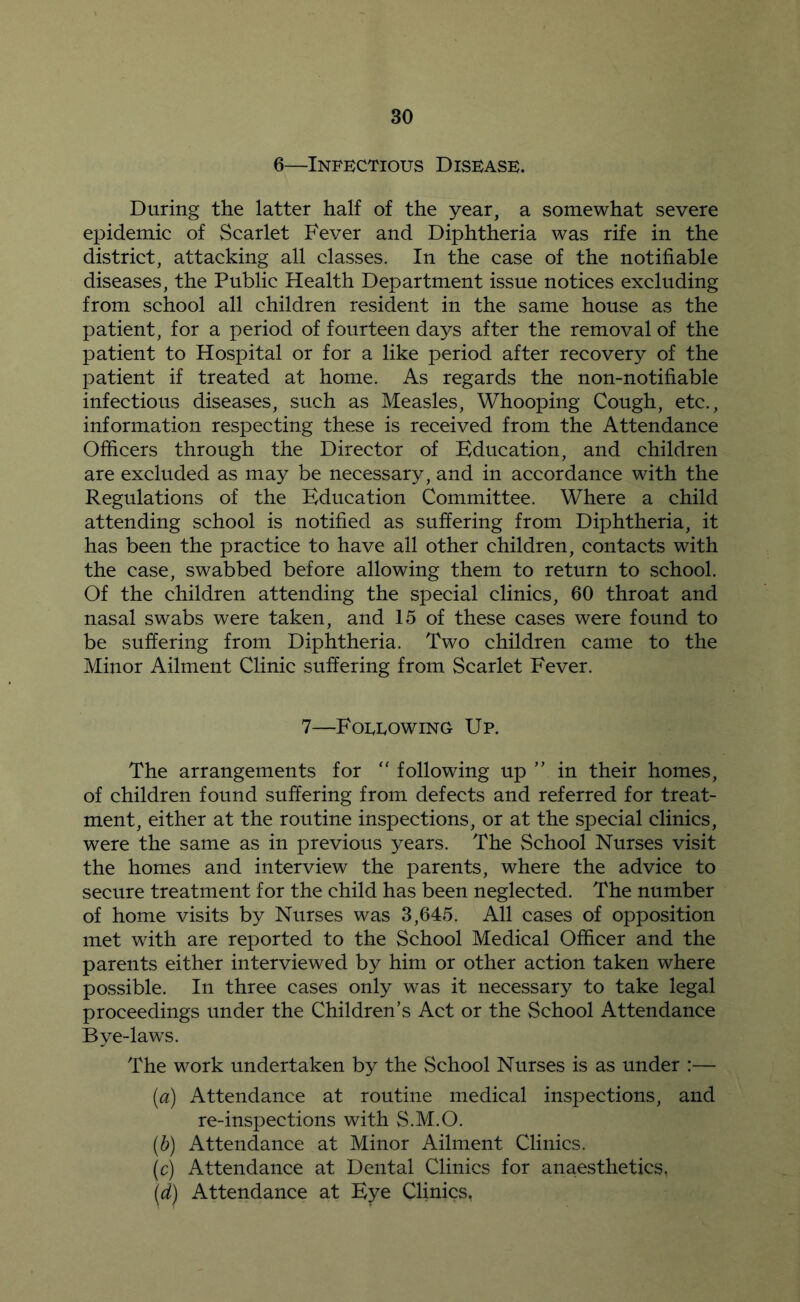 6—Infectious Disease. During the latter half of the year, a somewhat severe epidemic of Scarlet Fever and Diphtheria was rife in the district, attacking all classes. In the case of the notifiable diseases, the Public Health Department issue notices excluding from school all children resident in the same house as the patient, for a period of fourteen days after the removal of the patient to Hospital or for a like period after recovery of the patient if treated at home. As regards the non-notifiable infectious diseases, such as Measles, Whooping Cough, etc., information respecting these is received from the Attendance Ofiicers through the Director of Kducation, and children are excluded as may be necessary, and in accordance with the Regulations of the Education Committee. Where a child attending school is notified as suffering from Diphtheria, it has been the practice to have all other children, contacts with the case, swabbed before allowing them to return to school. Of the children attending the special clinics, 60 throat and nasal swabs were taken, and 15 of these cases were found to be suffering from Diphtheria. Two children came to the Minor Ailment Clinic suffering from Scarlet Fever. 7—Foeeowing Up. The arrangements for ‘‘ following up ” in their homes, of children found suffering from defects and referred for treat- ment, either at the routine inspections, or at the special clinics, were the same as in previous years. The School Nurses visit the homes and interview the parents, where the advice to secure treatment for the child has been neglected. The number of home visits by Nurses was 3,645. All cases of opposition met with are reported to the School Medical Officer and the parents either interviewed by him or other action taken where possible. In three cases only was it necessary to take legal proceedings under the Children’s Act or the School Attendance Bye-laws. The work undertaken by the School Nurses is as under :— [a) Attendance at routine medical inspections, and re-inspections with vS.M.O. {b) Attendance at Minor Ailment Clinics. (c) Attendance at Dental Clinics for anaesthetics, Attendance at Eye Clinics,