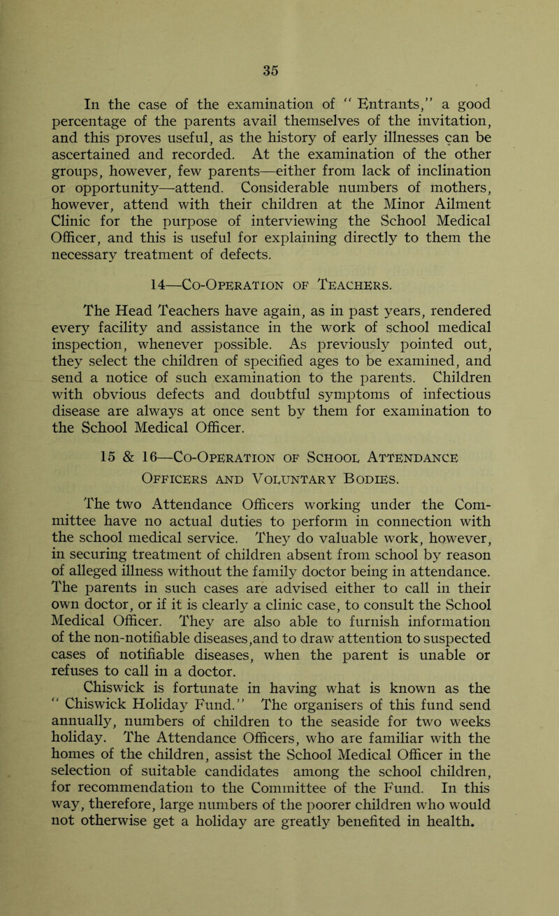 In the case of the examination of '' Entrants,” a good percentage of the parents avail themselves of the invitation, and this proves useful, as the history of early illnesses can be ascertained and recorded. At the examination of the other groups, however, few parents—either from lack of inclination or opportunity—attend. Considerable numbers of mothers, however, attend with their children at the Minor Ailment Clinic for the purpose of interviewing the School Medical Officer, and this is useful for explaining directly to them the necessary treatment of defects. 14—Co-Operation of Teachers. The Head Teachers have again, as in past years, rendered every facility and assistance in the work of school medical inspection, whenever possible. As previously pointed out, they select the children of specified ages to be examined, and send a notice of such examination to the parents. Children with obvious defects and doubtful symptoms of infectious disease are always at once sent by them for examination to the School Medical Officer. 15 & 16—Co-Operation of Schooe Attendance Officers and Voeuntary Bodies. The two Attendance Officers working under the Com- mittee have no actual duties to perform in connection with the school medical service. They do valuable work, however, in securing treatment of children absent from school by reason of alleged illness without the family doctor being in attendance. The parents in such cases are advised either to call in their own doctor, or if it is clearly a clinic case, to consult the School Medical Officer. They are also able to furnish information of the non-notiliable diseases,and to draw attention to suspected cases of notifiable diseases, when the parent is unable or refuses to call in a doctor. Chiswick is fortunate in having what is known as the ” Chiswick Holiday Fund.” The organisers of this fund send annually, numbers of children to the seaside for two weeks holiday. The Attendance Officers, who are familiar with the homes of the children, assist the School Medical Officer in the selection of suitable candidates among the school children, for recommendation to the Committee of the Fund. In this way, therefore, large numbers of the poorer children who would not otherwise get a holiday are greatly benefited in health.