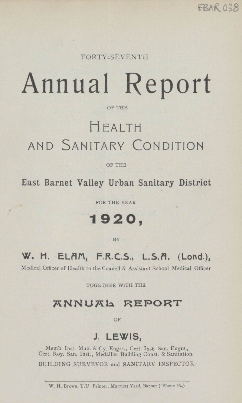 EBAR 038 FORTY-SEVENTH Annual Report of the Health and Sanitary Condition OF THE East Barnet Valley Urban Sanitary District FOR THE YEAR 1920, BY W. H. ELAM, F.R.C.S., L.S.A. (Lond.), Medical Officer of Health to the Council & Assistant School Medical Officer TOGETHER WITH THE ANNUAL REPORT OF J. LEWIS, Memb. Inst. Mun. & Cy. Engrs., Cert. Inst. San. Engrs., Cert. Roy. San. Inst., Medallist Building Const. & Sanitation. BUILDING SURVEYOR and SANITARY INSPECTOR. W. H. Brown, T.U. Printer, Marriott Yard, Barnet ('Phone 864)