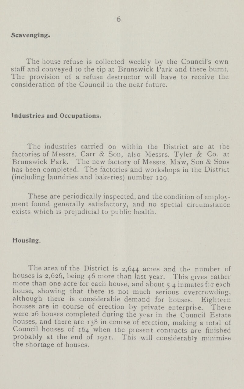 6 Scavenging. The house refuse is collected weekly by the Council's own staff and conveyed to the tip at Brunswick Park and there burnt. The provision of a refuse destructor will have to receive the consideration of the Council in the near future. Industries and Occupations. The industries carried on within the District are at the factories of Messrs. Carr & Son, alto Messrs. Tyler & Co. at Brunswick Park. The new factory of Messts. Maw, Son & Sons has been completed. The factories and workshops in the District (including laundries and bakeries) number 129. These are periodically inspected, and the condition of etnply ment found generally satisfactory, and no special circumstance exists which is prejudicial to public health. Housing. The area of the District is 2,644 acres and the number of houses is 2,626, being 46 more than last year. This gives rather more than one acre for each house, and about 54 inmates for each house, showing that there is not much serious overcrowding, although there is considerable demand for houses. Eighteen houses are in course of erection by private enterprise. There were 26 houses completed during the year in the Council Estate houses, and there are 138 in course of erection, making a total of Council houses of 164 when the present contracts are finished probably at the end of 1921. This will considerably minimise the shortage of houses.