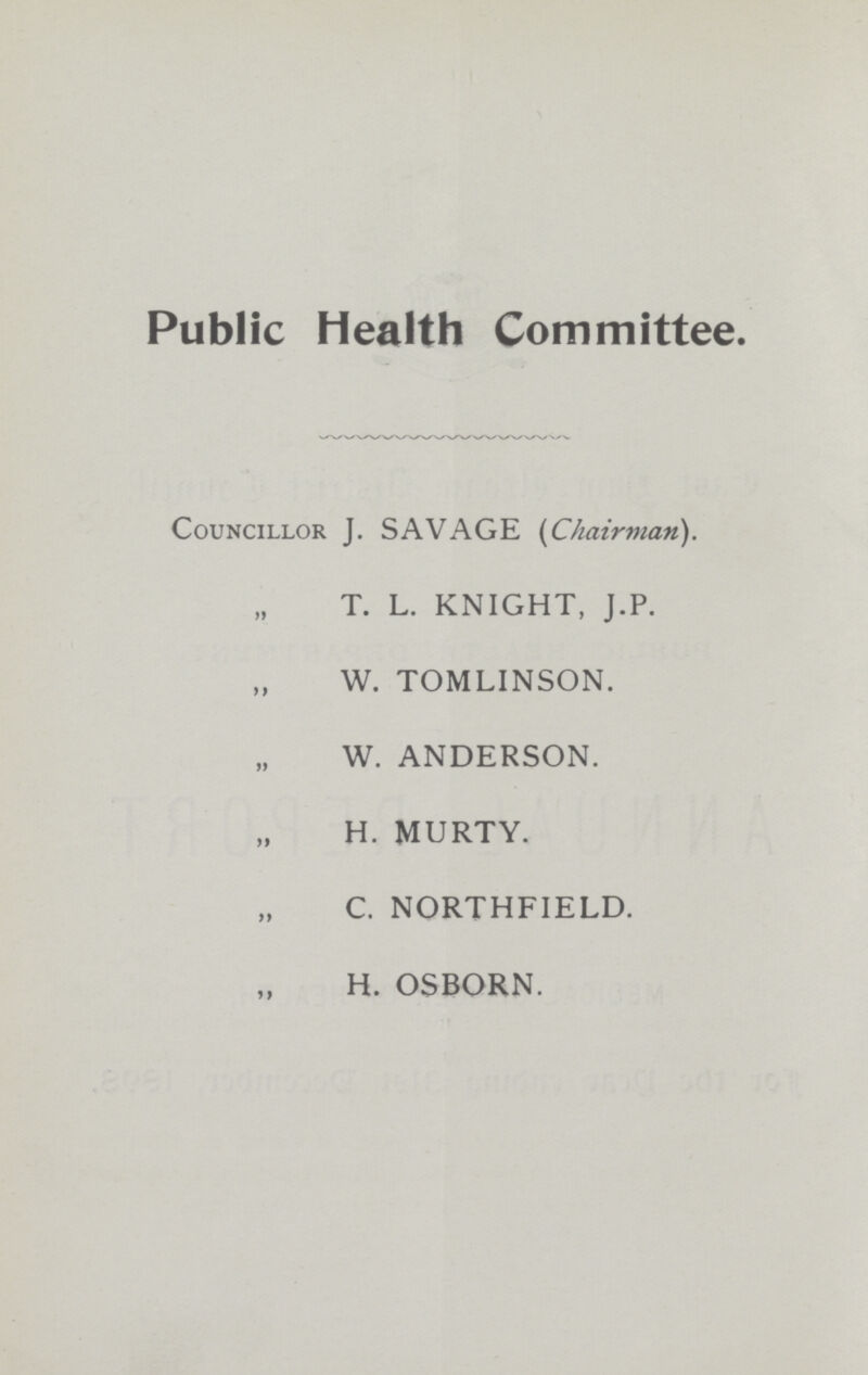 Public Health Committee. Councillor J. SAVAGE [Chairman). T. L. KNIGHT, J.P. W. TOMLINSON. W. ANDERSON. H. MURTY. C. NORTHFIELD. H. OSBORN.