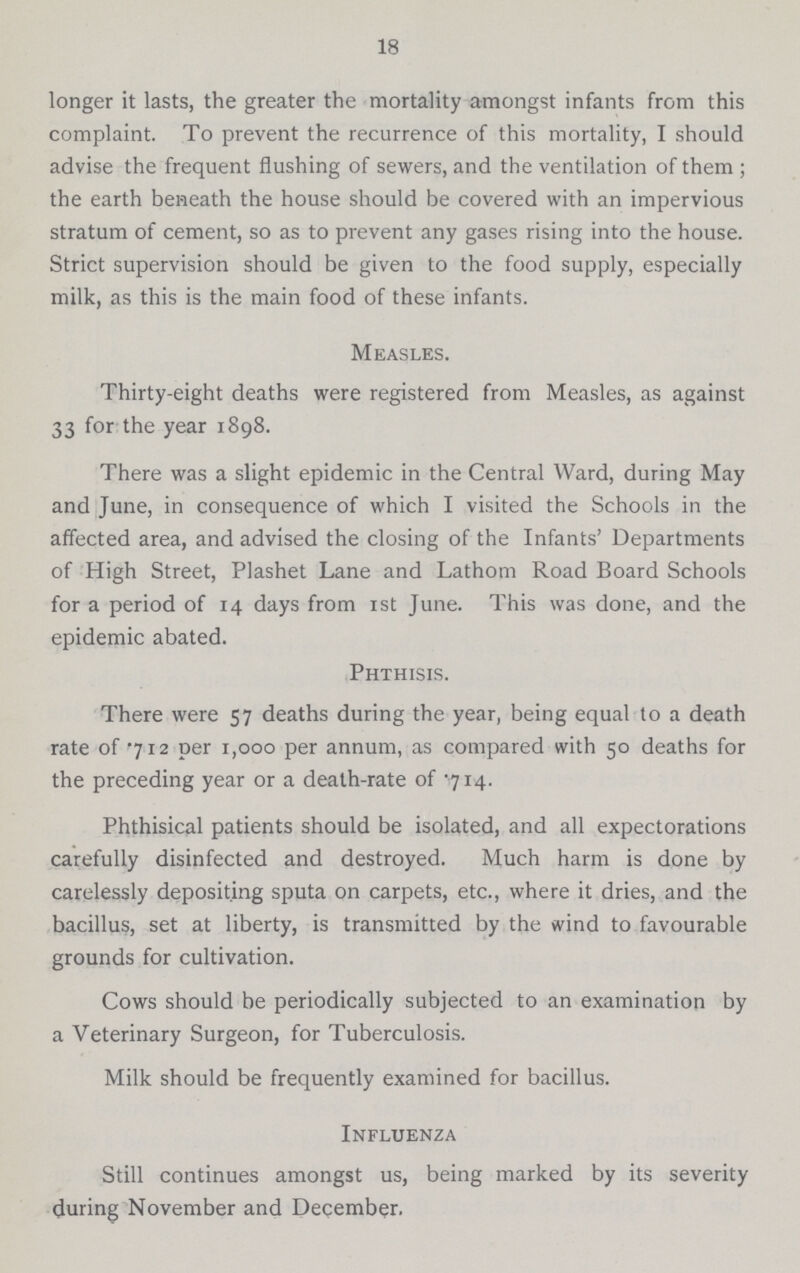 18 longer it lasts, the greater the mortality amongst infants from this complaint. To prevent the recurrence of this mortality, I should advise the frequent flushing of sewers, and the ventilation of them ; the earth beneath the house should be covered with an impervious stratum of cement, so as to prevent any gases rising into the house. Strict supervision should be given to the food supply, especially milk, as this is the main food of these infants. Measles. Thirty-eight deaths were registered from Measles, as against 33 for the year 1898. There was a slight epidemic in the Central Ward, during May and June, in consequence of which I visited the Schools in the affected area, and advised the closing of the Infants' Departments of High Street, Plashet Lane and Lathom Road Board Schools for a period of 14 days from 1st June. This was done, and the epidemic abated. Phthisis. There were 57 deaths during the year, being equal to a death rate of .712 per 1,000 per annum, as compared with 50 deaths for the preceding year or a death-rate of .714. Phthisical patients should be isolated, and all expectorations carefully disinfected and destroyed. Much harm is done by carelessly depositing sputa on carpets, etc., where it dries, and the bacillus, set at liberty, is transmitted by the wind to favourable grounds for cultivation. Cows should be periodically subjected to an examination by a Veterinary Surgeon, for Tuberculosis. Milk should be frequently examined for bacillus. Influenza Still continues amongst us, being marked by its severity during November and December.