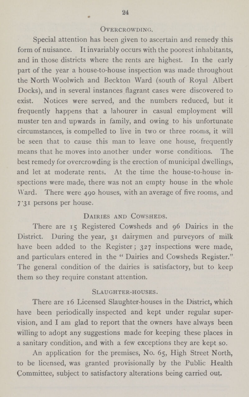 24 Overcrowding. Special attention has been given to ascertain and remedy this form of nuisance. It invariably occurs with the poorest inhabitants, and in those districts where the rents are highest. In the early part of the year a house-to-house inspection was made throughout the North Woolwich and Beckton Ward (south of Royal Albert Docks), and in several instances flagrant cases were discovered to exist. Notices were served, and the numbers reduced, but it frequently happens that a labourer in casual employment will muster ten and upwards in family, and owing to his unfortunate circumstances, is compelled to live in two or three rooms, it will be seen that to cause this man to leave one house, frequently means that he moves into another under worse conditions. The best remedy for overcrowding is the erection of municipal dwellings, and let at moderate rents. At the time the house-to-house in spections were made, there was not an empty house in the whole Ward. There were 490 houses, with an average of five rooms, and 7 31 persons per house. Dairies and Cowsheds. There are 15 Registered Cowsheds and 96 Dairies in the District. During the year, 31 dairymen and purveyors of milk have been added to the Register; 327 inspections were made, and particulars entered in the  Dairies and Cowsheds Register. The general condition of the dairies is satisfactory, but to keep them so they require constant attention. Slaughter-houses. There are 16 Licensed Slaughter-houses in the District, which have been periodically inspected and kept under regular super vision, and I am glad to report that the owners have always been willing to adopt any suggestions made for keeping these places in a sanitary condition, and with a few exceptions they are kept so. An application for the premises, No. 65, High Street North, to be licensed, was granted provisionally by the Public Health Committee, subject to satisfactory alterations being carried out.