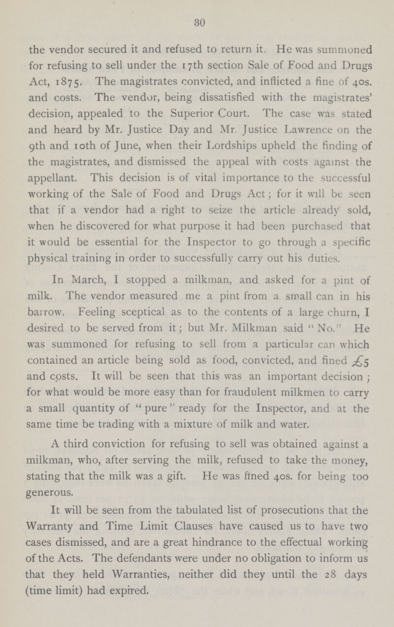 30 the vendor secured it and refused to return it. He was summoned for refusing to sell under the 17 th section Sale of Food and Drugs Act, 1875. The magistrates convicted, and inflicted a fine of 40s. and costs. The vendor, being dissatisfied with the magistrates' decision, appealed to the Superior Court. The case was stated and heard by Mr. Justice Day and Mr. Justice Lawrence on the 9th and 10th of June, when their Lordships upheld the finding of the magistrates, and dismissed the appeal with costs against the appellant. This decision is of vital importance to the successful working of the Sale of Food and Drugs Act; for it will be seen that if a vendor had a right to seize the article already sold, when he discovered for what purpose it had been purchased that it would be essential for the Inspector to go through a specific physical training in order to successfully carry out his duties. In March, I stopped a milkman, and asked for a pint of milk. The vendor measured me a pint from a small can in his barrow. Feeling sceptical as to the contents of a large churn, I desired to be served from it; but Mr. Milkman said No. He was summoned for refusing to sell from a particular can which contained an article being sold as food, convicted, and fined £5 and costs. It will be seen that this was an important decision; for what would be more easy than for fraudulent milkmen to carry a small quantity of pure ready for the Inspector, and at the same time be trading with a mixture of milk and water. A third conviction for refusing to sell was obtained against a milkman, who, after serving the milk, refused to take the money, stating that the milk was a gift. He was fined 40s. for being too generous. It will be seen from the tabulated list of prosecutions that the Warranty and Time Limit Clauses have caused us to have two cases dismissed, and are a great hindrance to the effectual working of the Acts. The defendants were under no obligation to inform us that they held Warranties, neither did they until the 28 days (time limit) had expired.