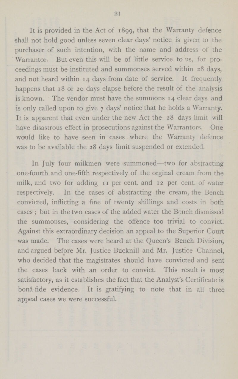 31 It is provided in the Act of 1899, that the Warranty defence shall not hold good unless seven clear days' notice is given to the purchaser of such intention, with the name and address of the Warrantor. But even this will be of little service to us, for pro ceedings must be instituted and summonses served within 28 days, and not heard within 14 days from date of service. It frequently happens that 18 or 20 days elapse before the result of the analysis is known. The vendor must have the summons 14 clear days and is only called upon to give 7 days' notice that he holds a Warranty. It is apparent that even under the new Act the 28 days limit will have disastrous effect in prosecutions against the Warrantors. One would like to have seen in cases where the Warranty defence was to be available the 28 days limit suspended or extended. In July four milkmen were summoned— two for abstracting one-fourth and one-fifth respectively of the orginal cream from the milk, and two for adding n per cent, and 12 per cent, of water respectively. In the cases of abstracting the cream, the Bench convicted, inflicting a fine of twenty shillings and costs in both cases ; but in the two cases of the added water the Bench dismissed the summonses, considering the offence too trivial to convict. Against this extraordinary decision an appeal to the Superior Court was made. The cases were heard at the Queen's Bench Division, and argued before Mr. Justice Bucknill and Mr. Justice Channel, who decided that the magistrates should have convicted and sent the cases back with an order to convict. This result is most satisfactory, as it establishes the fact that the Analyst's Certificate is bona-fide evidence. It is gratifying to note that in all three appeal cases we were successful.