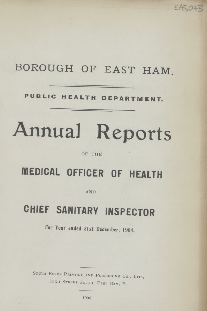 EAS 043 BOROUGH OF EAST HAM. PUBLIC HEALTH DEPARTMENT. Annual Reports OF THE MEDICAL OFFICER OF HEALTH AND CHIEF SANITARY INSPECTOR For Year ended 31st December, 1904. South Essex Printing and Publishing Co., Ltd., High Street South, East Ham, E. 1905.