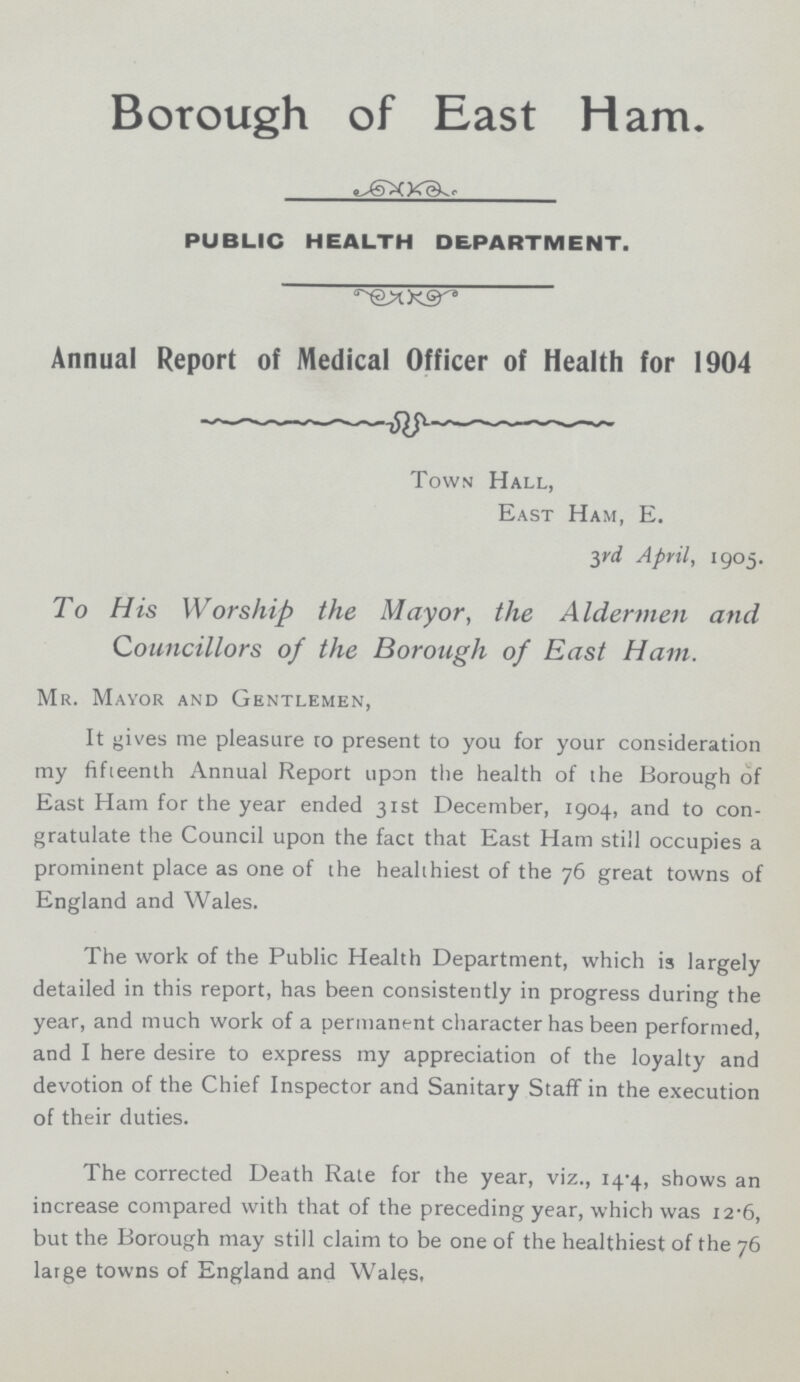 Borough of East Ham. PUBLIC HEALTH DEPARTMENT. Annual Report of Medical Officer of Health for 1904 Town Hall, East Ham, E. 3rd April, 1905. To His Worship the Mayor, the Aldermen and Councillors of the Borough of East Ham. Mr. Mayor and Gentlemen, It gives me pleasure ro present to you for your consideration my fifteenth Annual Report upon the health of the Borough of East Ham for the year ended 31st December, 1904, and to con gratulate the Council upon the fact that East Ham still occupies a prominent place as one of the healthiest of the 76 great towns of England and Wales. The work of the Public Health Department, which is largely detailed in this report, has been consistently in progress during the year, and much work of a permanent character has been performed, and I here desire to express my appreciation of the loyalty and devotion of the Chief Inspector and Sanitary Staff in the execution of their duties. The corrected Death Rate for the year, viz., 14.4, shows an increase compared with that of the preceding year, which was 12.6, but the Borough may still claim to be one of the healthiest of the 76 large towns of England and Wales,