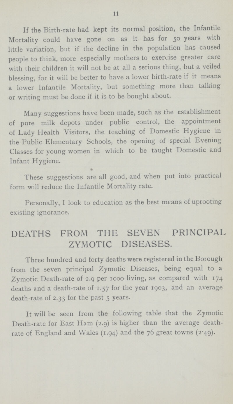 11 If the Birth-rate had kept its normal position, the Infantile Mortality could have gone on as it has for 50 years with little variation, but if the decline in the population has caused people to think, more especially mothers to exercise greater care with their children it will not be at all a serious thing, but a veiled blessing, for it will be better to have a lower birth-rate if it means a lower Infantile Mortality, but something more than talking or writing must be done if it is to be bought about. Many suggestions have been made, such as the establishment of pure milk depots under public control, the appointment of Lady Health Visitors, the teaching of Domestic Hygiene in the Public Elementary Schools, the opening of special Evening Classes for young women in which to be taught Domestic and Infant Hygiene. • These suggestions are all good, and when put into practical form will reduce the Infantile Mortality rate. Personally, I look to education as the best means of uprooting existing ignorance. DEATHS FROM THE SEVEN PRINCIPAL ZYMOTIC DISEASES. Three hundred and forty deaths were registered in the Borough from the seven principal Zymotic Diseases, being equal to a Zymotic Death-rate of 2.9 per 1000 living, as compared with 174 deaths and a death-rate of 1.57 for the year 1903, and an average death-rate of 2.33 for the past 5 years.