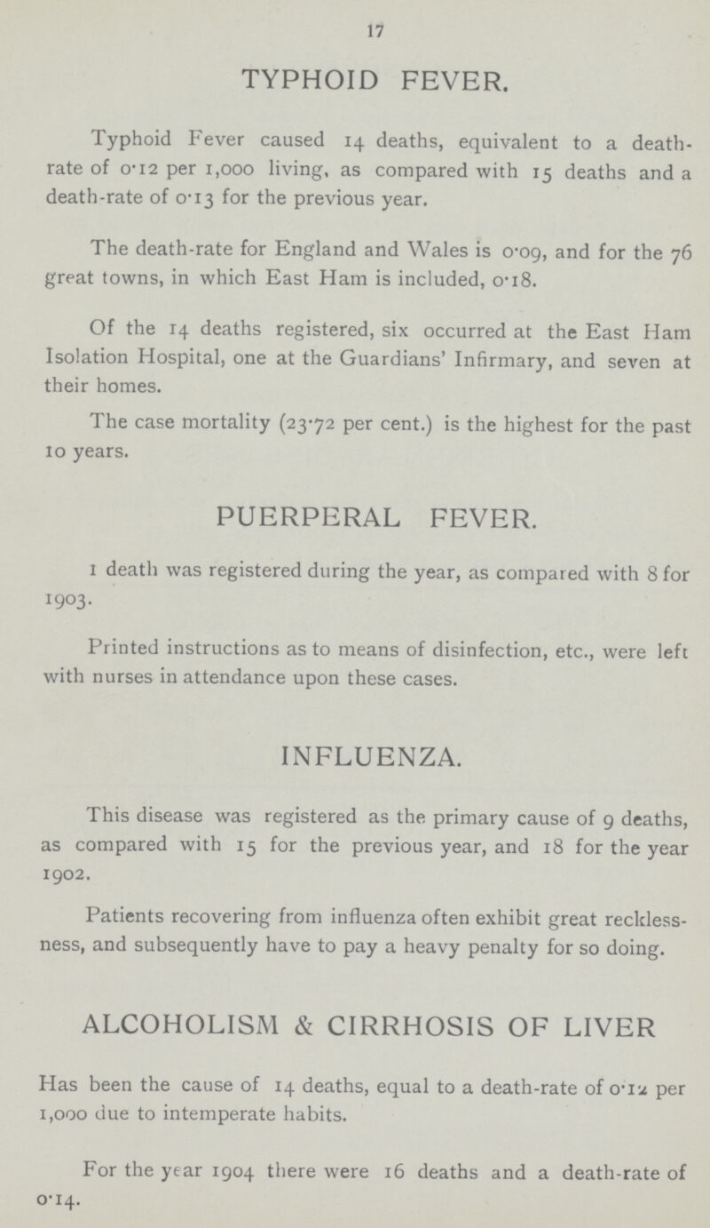 17 TYPHOID FEVER. Typhoid Fever caused 14 deaths, equivalent to a death. rate of 0.12 per 1,000 living, as compared with 15 deaths and a death-rate of 0.13 for the previous year. The death-rate for England and Wales is 0.09 and for the 76 great towns, in which East Ham is insluded, 0.18 Of the 14 deaths registered, six occurred at the East Ham Isolation Hospital, one at the Guardians' Infir,ary, and seven at their homes. The case mortality (23.72 per cent.) is the highest for the past 10 years;. PUERPERAL FEVER. 1 death was registered during the year, as compared with 8 for 1903. Printed instructions as to means of disinfection, etc., were left with nurses in attendance upon these cases. INFLUENZA. This disease was registered as the primary cause of 9 deaths, as compared with 15 for the previous year, and 18 for the year 1902. Patients recovering from influenza often exhibit great reckless ness, and subsequently have to pay a heavy penalty for so doing. ALCOHOISM & CIRRHOSIS OF LIVER Has been the cause of 14 deaths, equal to a death-rate of 0.12 per 1,000 due to intemperate habits. For the year 1904 there were 16 deaths and a death-rate of 0.14.