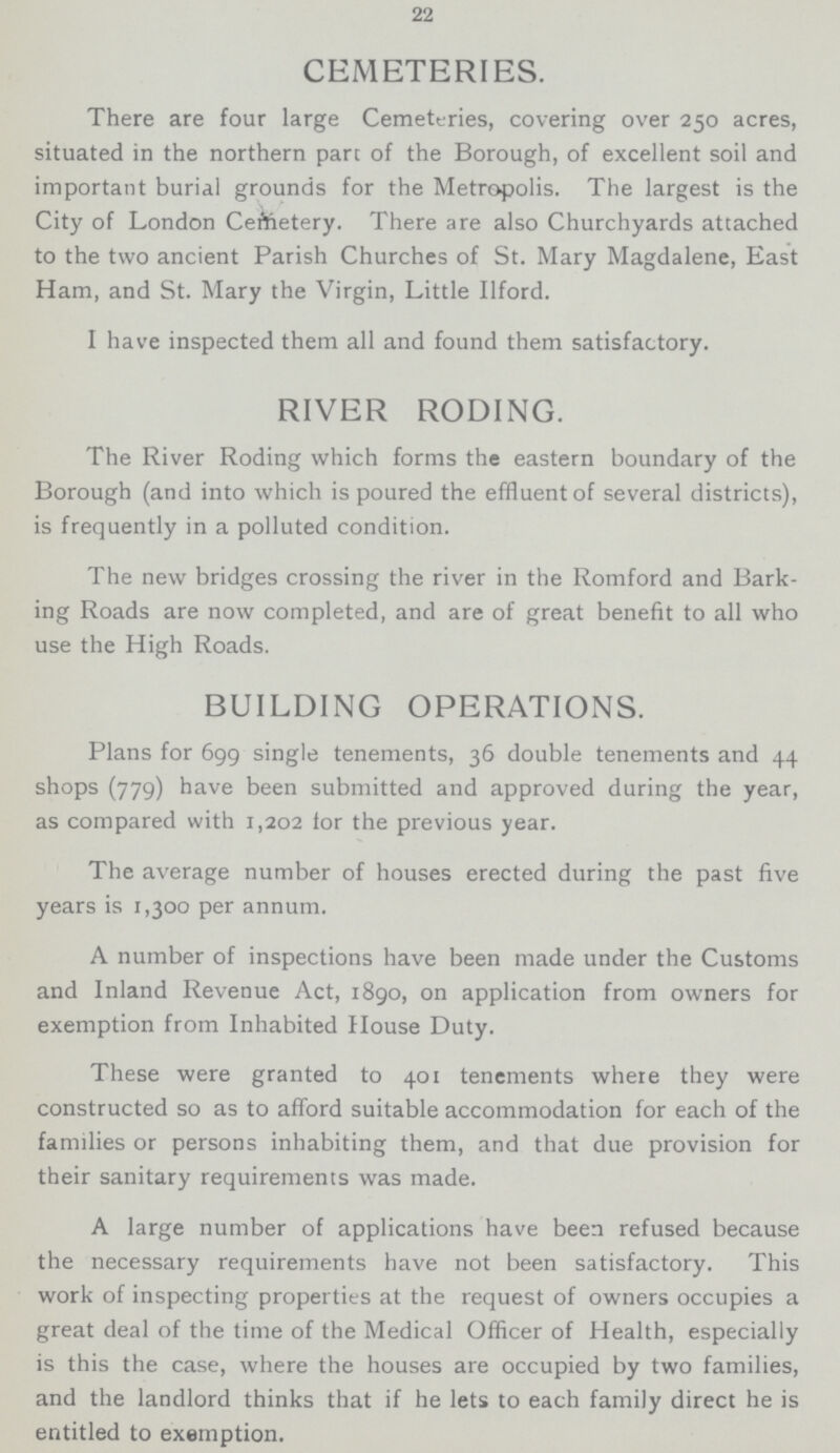 22 CEMETERIES. There are four large Cemeteries, covering over 250 acres, situated in the northern part of the Borough, of excellent soil and important burial grounds for the Metropolis. The largest is the City of London Cemetery. There are also Churchyards attached to the two ancient Parish Churches of St. Mary Magdalene, East Ham, and St. Mary the Virgin, Little Ilford. I have inspected them all and found them satisfactory. RIVER RODING. The River Roding which forms the eastern boundary of the Borough (and into which is poured the effluent of several districts), is frequently in a polluted condition. The new bridges crossing the river in the Romford and Bark ing Roads are now completed, and are of great benefit to all who use the High Roads. BUILDING OPERATIONS. Plans for 699 single tenements, 36 double tenements and 44 shops (779) have been submitted and approved during the year, as compared with 1,202 for the previous year. The average number of houses erected during the past five years is 1,300 per annum. A number of inspections have been made under the Customs and Inland Revenue Act, 1890, on application from owners for exemption from Inhabited House Duty. These were granted to 401 tenements where they were constructed so as to afford suitable accommodation for each of the families or persons inhabiting them, and that due provision for their sanitary requirements was made. A large number of applications have been refused because the necessary requirements have not been satisfactory. This work of inspecting properties at the request of owners occupies a great deal of the time of the Medical Officer of Health, especially is this the case, where the houses are occupied by two families, and the landlord thinks that if he lets to each family direct he is entitled to exemption.