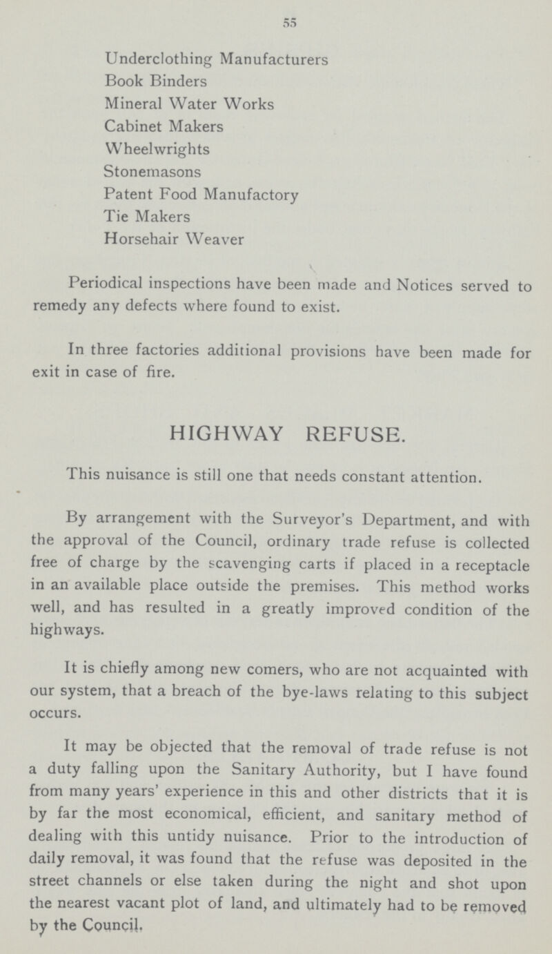 55 Underclothing Manufacturers Book Binders Mineral Water Works Cabinet Makers Wheelwrights Stonemasons Patent Food Manufactory Tie Makers Horsehair Weaver Periodical inspections have been made and Notices served to remedy any defects where found to exist. In three factories additional provisions have been made for exit in case of fire. HIGHWAY REFUSE. This nuisance is still one that needs constant attention. By arrangement with the Surveyor's Department, and with the approval of the Council, ordinary trade refuse is collected free of charge by the scavenging carts if placed in a receptacle in an available place outside the premises. This method works well, and has resulted in a greatly improved condition of the highways. It is chiefly among new comers, who are not acquainted with our system, that a breach of the bye.laws relating to this subject occurs. It may be objected that the removal of trade refuse is not a duty falling upon the Sanitary Authority, but I have found from many years' experience in this and other districts that it is by far the most economical, efficient, and sanitary method of dealing with this untidy nuisance. Prior to the introduction of daily removal, it was found that the refuse was deposited in the street channels or else taken during the night and shot upon the nearest vacant plot of land, and ultimately had to be removed by the Council.