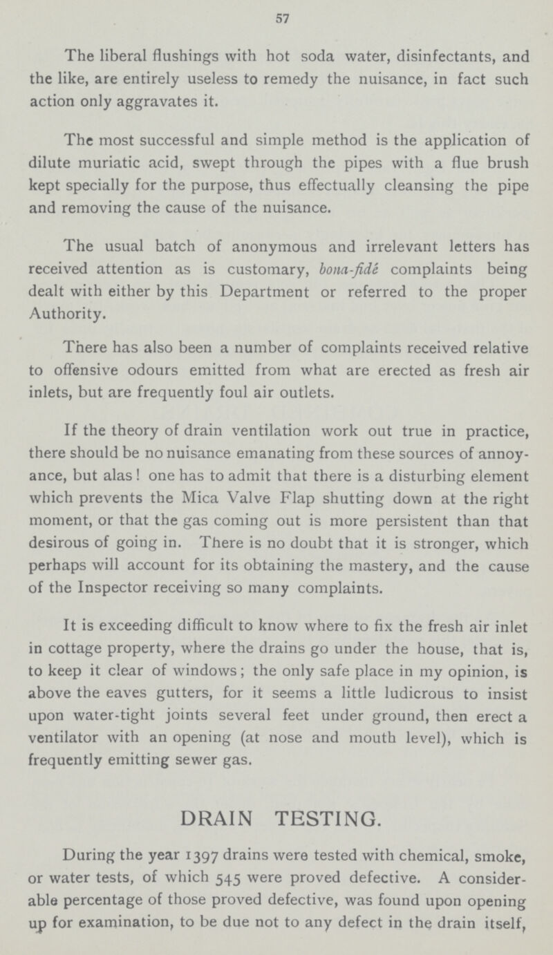 57 The liberal flushings with hot soda water, disinfectants, and the like, are entirely useless to remedy the nuisance, in fact such action only aggravates it. The most successful and simple method is the application of dilute muriatic acid, swept through the pipes with a flue brush kept specially for the purpose, thus effectually cleansing the pipe and removing the cause of the nuisance. The usual batch of anonymous and irrelevant letters has received attention as is customary, bona-fide complaints being dealt with either by this Department or referred to the proper Authority. There has also been a number of complaints received relative to offensive odours emitted from what are erected as fresh air inlets, but are frequently foul air outlets. If the theory of drain ventilation work out true in practice, there should be no nuisance emanating from these sources of annoy ance, but alas! one has to admit that there is a disturbing element which prevents the Mica Valve Flap shutting down at the right moment, or that the gas coming out is more persistent than that desirous of going in. There is no doubt that it is stronger, which perhaps will account for its obtaining the mastery, and the cause of the Inspector receiving so many complaints. It is exceeding difficult to know where to fix the fresh air inlet in cottage property, where the drains go under the house, that is, to keep it clear of windows; the only safe place in my opinion, is above the eaves gutters, for it seems a little ludicrous to insist upon water.tight joints several feet under ground, then erect a ventilator with an opening (at nose and mouth level), which is frequently emitting sewer gas. DRAIN TESTING. During the year 1397 drains were tested with chemical, smoke, or water tests, of which 545 were proved defective. A consider able percentage of those proved defective, was found upon opening up for examination, to be due not to any defect in the drain itself,