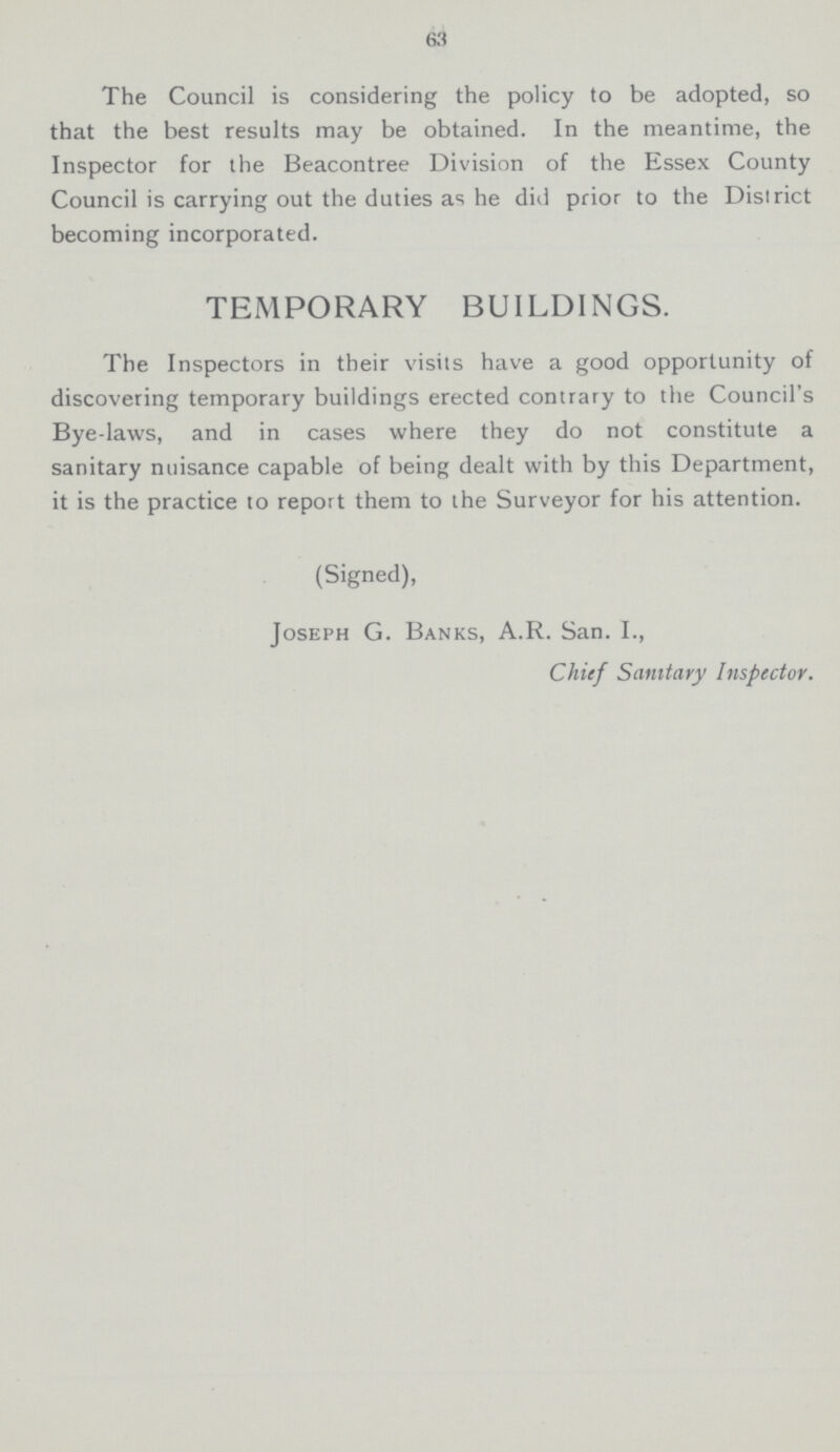 63 The Council is considering the policy to be adopted, so that the best results may be obtained. In the meantime, the Inspector for the Beacontree Division of the Essex County Council is carrying out the duties as he did prior to the District becoming incorporated. TEMPORARY BUILDINGS. The Inspectors in their visits have a good opportunity of discovering temporary buildings erected contrary to the Council's Bye-laws, and in cases where they do not constitute a sanitary nuisance capable of being dealt with by this Department, it is the practice to report them to the Surveyor for his attention. (Signed), Joseph G. Banks, A.R. San. I., Chief Sanitary Inspector.