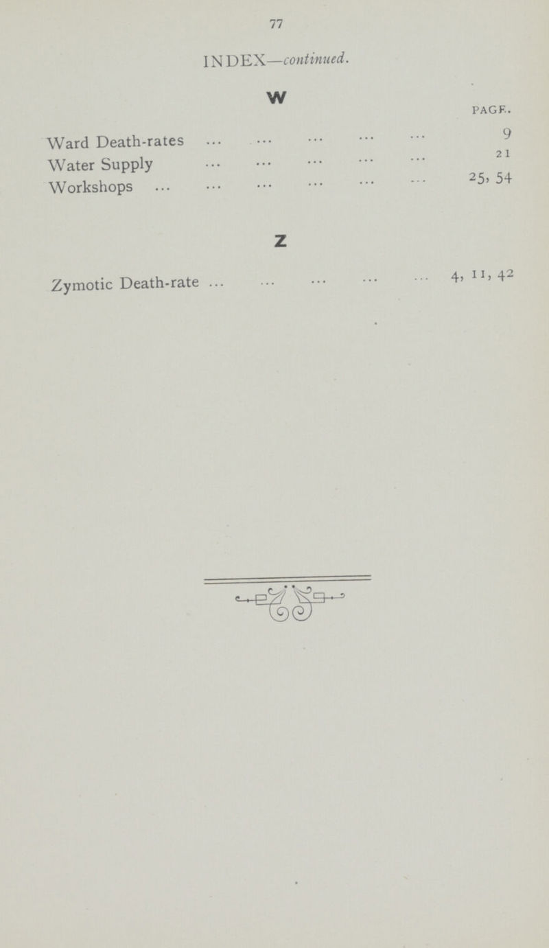 77 INDEX—continued. W pack. Ward Death-rates 9 Water Supply 21 Workshops 25, 54 Z Zymotic Death-rate 4, 11, 42