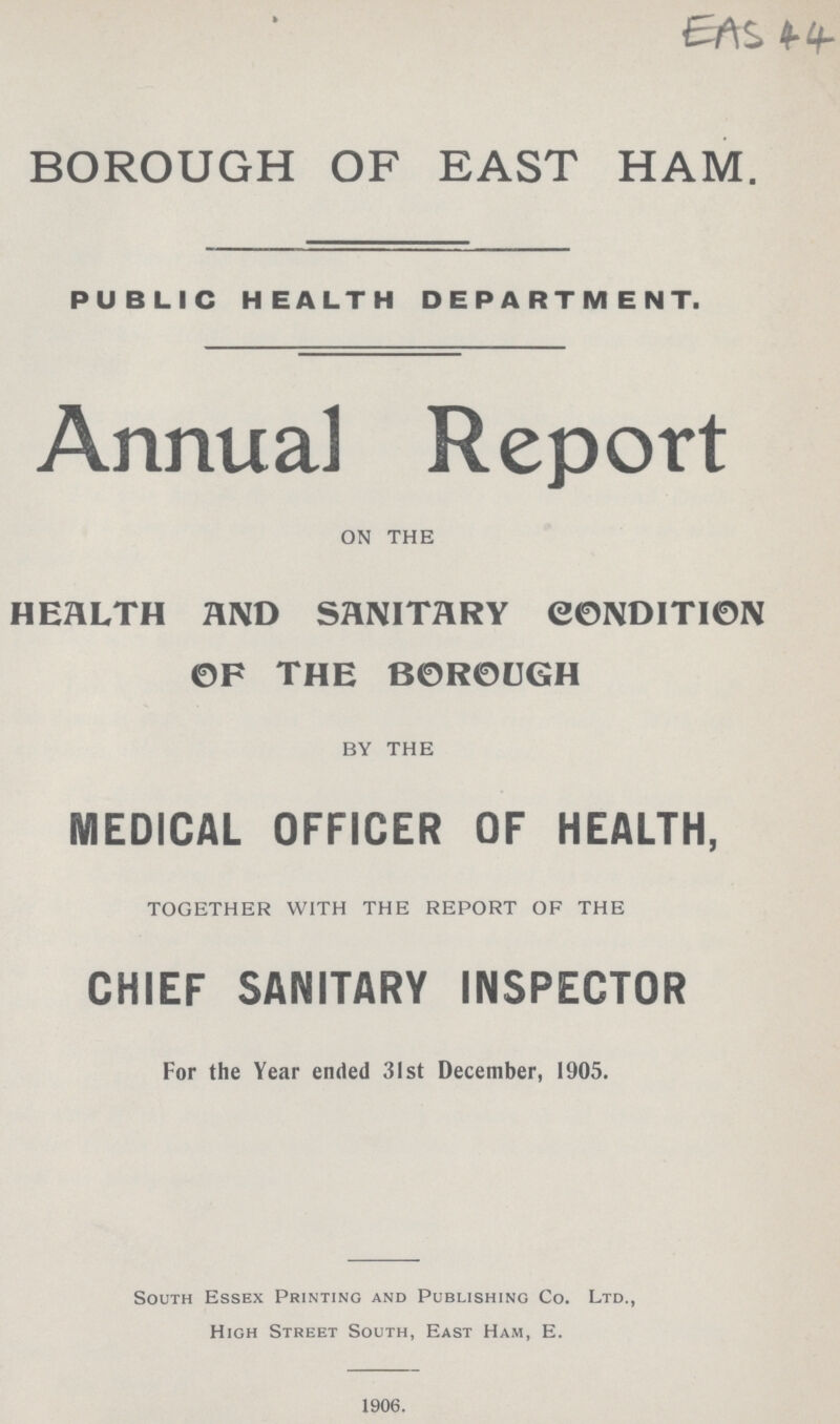 EAS 44 BOROUGH OF EAST HAM. PUBLIC HEALTH DEPARTMENT. Annual Report ON THE MOH-1707 BY THE MEDICAL OFFICER OF HEALTH, TOGETHER WITH THE REPORT OF THE CHIEF SANITARY INSPECTOR For the Year ended 31st December, 1905. South Essex Printing and Publishing Co. Ltd., High Street South, East Ham, E. 1906.