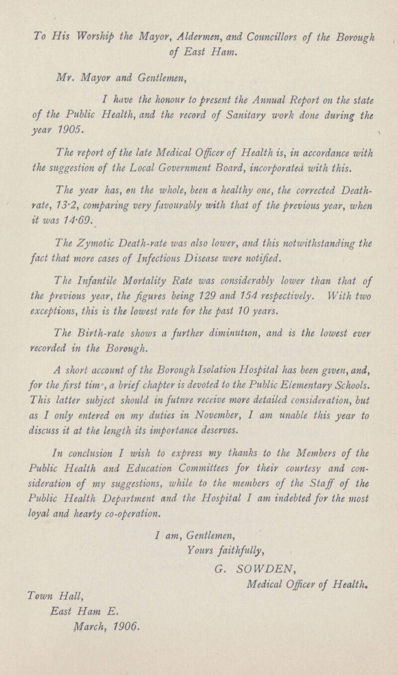 To His Worship the Mayor, Aldermen, and Councillors of the Borough of East Ham. Mr. Mayor and Gentlemen, I have the honour to present the Annual Report on the state of the Public Health, and the record of Sanitary work done during the year 1905. The report of the late Medical Officer of Health is, in accordance with the suggestion of the Local Government Board, incorporated with this. The year has, on the whole, been a healthy one, the corrected Death rate, 13.2, comparing very favourably with that of the previous year, when it was 14.69. The Zymotic Death-rate was also lower, and this notwithstanding the fact that more cases of Infectious Disease were notified. The Infantile Mortality Rate was considerably lower than that of the previous year, the figures being 129 and 154 respectively. With two exceptions, this is the lowest rate for the past 10 years. The Birth-rate shows a further diminution, and is the lowest ever recorded in the Borough. A short account of the Borough Isolation Hospital has been given, and, for the first time, a brief chapter is devoted to the Public Elementary Schools. This latter subject should in futnre receive more detailed consideration, but as I only entered on my duties in November, I am unable this year to discuss it at the length its importance deserves. In conclusion I wish to express my thanks to the Members of the Public Health and Education Committees for their courtesy and con sideration of my suggestions, while to the members of the Staff of the Public Health Department and the Hospital I am indebted for the most loyal and hearty co-operation. I am, Gentlemen, Yours faithfully, G. SOWDEN, Medical Officer of Health. Town Hall, East Ham E. March, 1906.