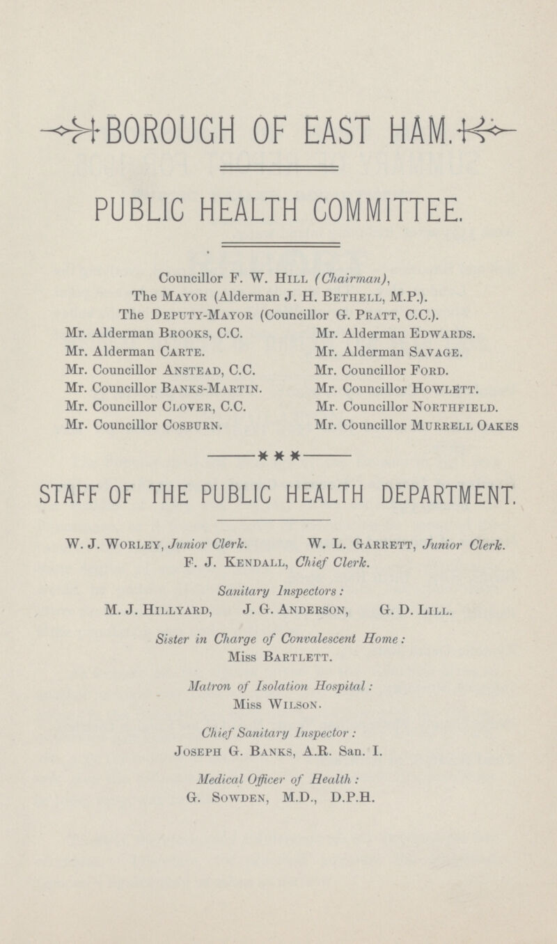 BOROUGH OF EAST HAM. PUBLIC HEALTH COMMITTEE. Councillor F. W. Hill (Chairman), The Mayor (Alderman J. H. Bethell, M.P.). The Deputy-Mayor (Councillor G. Pratt, C.C.). Mr. Alderman Brooks, C.C. Mr. Alderman Edwards. Mr. Alderman Carte. Mr. Alderman Savage. Mr. Councillor Anstead, C.C. Mr. Councillor Ford. Mr. Councillor Banks-Martin. Mr. Councillor Howlett. Mr. Councillor Clover, C.C. Mr. Councillor Northfield. Mr. Councillor Cosburn. Mr. Councillor Murrele Oakes STAFF OF THE PUBLIC HEALTH DEPARTMENT. W. J. Worley, Junior Clerk. W. L. Garrett, Junior Clerk. F. J. Kendall, Chief Clerk. Sanitary Inspectors: M. J. Hillyard, J. G. Anderson, G. D. Lill. Sister in Charge of Convalescent Home: Miss Bartlett. Matron of Isolation Hospital: Miss Wilson. Chief Sanitary Inspector: Joseph G. Banks, A.R. San. I. Medical Officer of Health : G. Sowden, M.D., D.P.H.