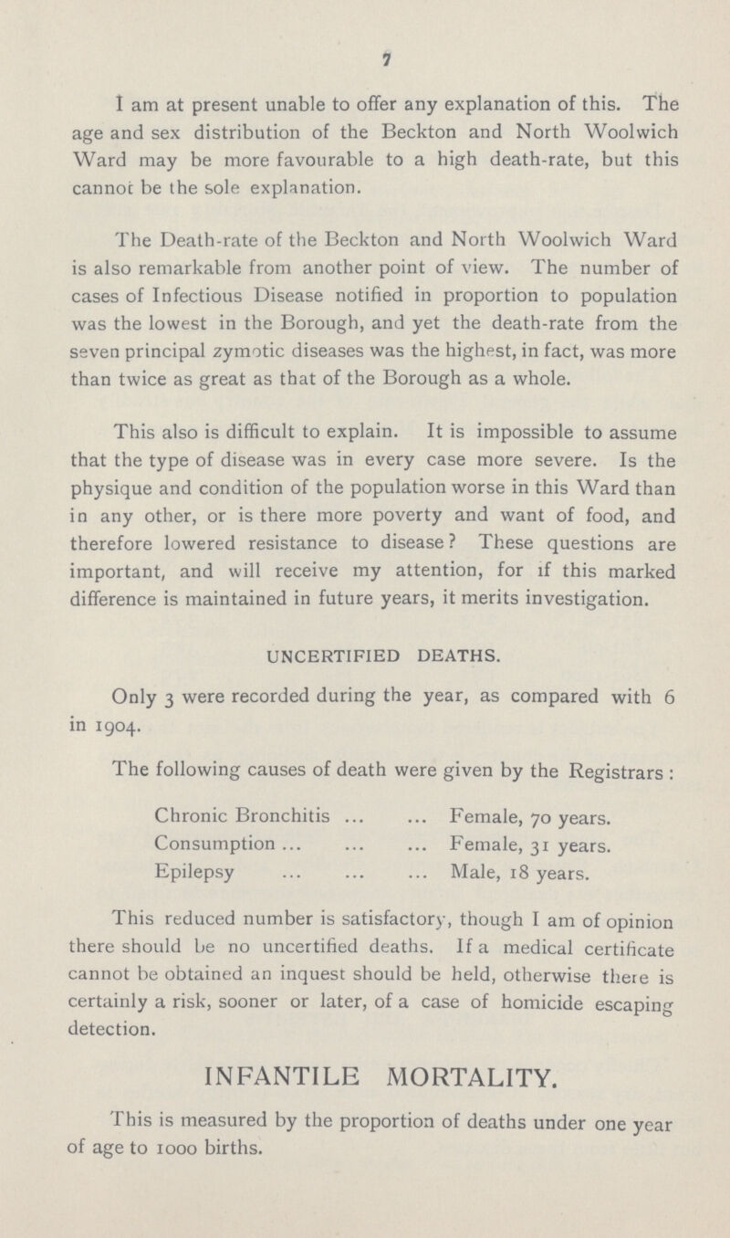 7 I am at present unable to offer any explanation of this. The age and sex distribution of the Beckton and North Woolwich Ward may be more favourable to a high death-rate, but this cannot be the sole explanation. The Death-rate of the Beckton and North Woolwich Ward is also remarkable from another point of view. The number of cases of Infectious Disease notified in proportion to population was the lowest in the Borough, and yet the death-rate from the seven principal zymotic diseases was the highest, in fact, was more than twice as great as that of the Borough as a whole. This also is difficult to explain. It is impossible to assume that the type of disease was in every case more severe. Is the physique and condition of the population worse in this Ward than in any other, or is there more poverty and want of food, and therefore lowered resistance to disease? These questions are important, and will receive my attention, for if this marked difference is maintained in future years, it merits investigation. UNCERTIFIED DEATHS. Only 3 were recorded during the year, as compared with 6 in 1904. The following causes of death were given by the Registrars : Chronic Bronchitis Female, 70 years. Consumption Female, 31 years. Epilepsy Male, 18 years. This reduced number is satisfactory, though I am of opinion there should be no uncertified deaths. If a medical certificate cannot be obtained an inquest should be held, otherwise there is certainly a risk, sooner or later, of a case of homicide escaping detection. INFANTILE MORTALITY. This is measured by the proportion of deaths under one year of age to 1000 births.