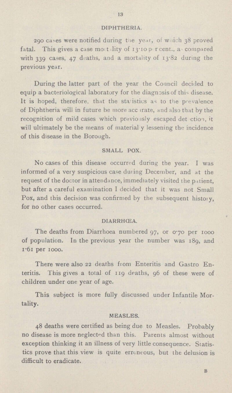 13 DIPHTHERIA. 290 cases were notified during the year, of which 38 proved fatal. This gives a case mortality of 13.10 percent., a compared with 339 cases, 47 deaths, and a mortality of 13.82 during the previous year. During the latter part of the year the Council decided to equip a bacteriological laboratory for the diagnosis of this disease. It is hoped, therefore, that the statistics as to the prevalence of Diphtheria will in future be more accurate, and also that by the recognition of mild cases which previously escaped detection, it will ultimately be the means of material y lessening the incidence of this disease in the Borough. SMALL POX. No cases of this disease occurred during the year. I was informed of a very suspicious case during December, and at the request of the doctor in attendance, immediately visited the patient, but after a careful examination I decided that it was not Small Pox, and this decision was confirmed by the subsequent history, for no other cases occurred. DIARRHœA. The deaths from Diarrhœa numbered 97, or 0.70 per 1000 of population. In the previous year the number was 189, and 1.61 per 1000. There were also 22 deaths from Enteritis and Gastro En teritis. This gives a total of 119 deaths, 96 of these were of children under one year of age. This subject is more fully discussed under Infantile Mor tality. MEASLES. 48 deaths were certified as being due to Measles. Probably no disease is more neglected than this. Parents almost without exception thinking it an illness of very little consequence. Statis tics prove that this view is quite erroneous, but the delusion is difficult to eradicate. B