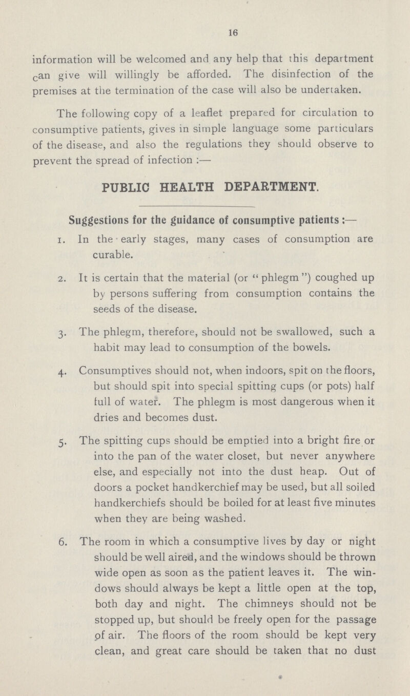 16 information will be welcomed and any help that this department can give will willingly be afforded. The disinfection of the premises at the termination of the case will also be undertaken. The following copy of a leaflet prepared for circulation to consumptive patients, gives in simple language some particulars of the disease, and also the regulations they should observe to prevent the spread of infection :— PUBLIC HEALTH DEPARTMENT. Suggestions for the guidance of consumptive patients:— 1. In the early stages, many cases of consumption are curable. 2. It is certain that the material (or  phlegm ) coughed up by persons suffering from consumption contains the seeds of the disease. 3. The phlegm, therefore, should not be swallowed, such a habit may lead to consumption of the bowels. 4. Consumptives should not, when indoors, spit on the floors, but should spit into special spitting cups (or pots) half full of water. The phlegm is most dangerous when it dries and becomes dust. 5. The spitting cups should be emptied into a bright fire or into the pan of the water closet, but never anywhere else, and especially not into the dust heap. Out of doors a pocket handkerchief may be used, but all soiled handkerchiefs should be boiled for at least five minutes when they are being washed. 6. The room in which a consumptive lives by day or night should be well aired, and the windows should be thrown wide open as soon as the patient leaves it. The win dows should always be kept a little open at the top, both day and night. The chimneys should not be stopped up, but should be freely open for the passage pf air. The floors of the room should be kept very clean, and great care should be taken that no dust