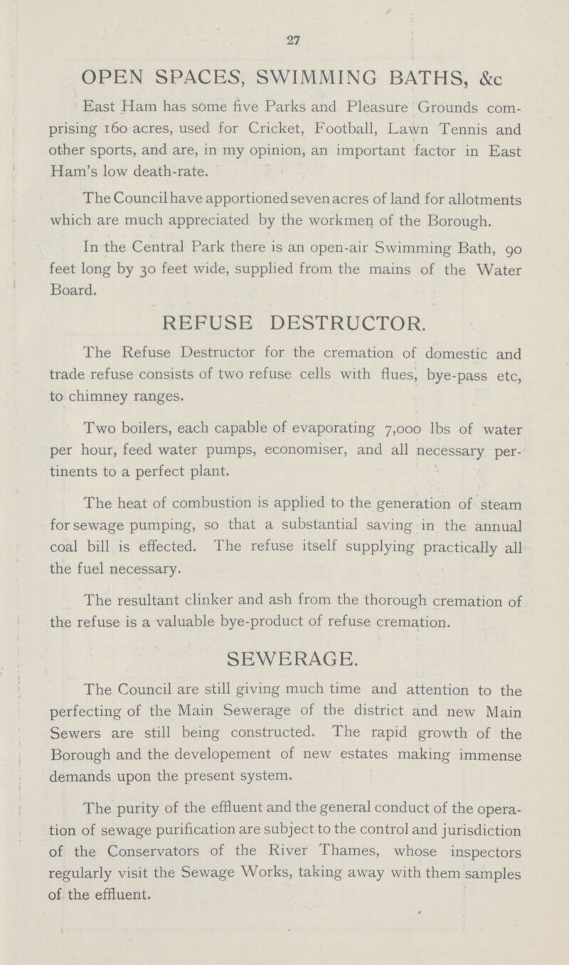 27 OPEN SPACES, SWIMMING BATHS, &c East Ham has some five Parks and Pleasure Grounds com prising 160 acres, used for Cricket, Football, Lawn Tennis and other sports, and are, in my opinion, an important factor in East Ham's low death-rate. The Council have apportioned seven acres of land for allotments which are much appreciated by the workmen of the Borough. In the Central Park there is an open-air Swimming Bath, go feet long by 30 feet wide, supplied from the mains of the Water Board. REFUSE DESTRUCTOR. The Refuse Destructor for the cremation of domestic and trade refuse consists of two refuse cells with flues, bye-pass etc, to chimney ranges. Two boilers, each capable of evaporating 7,000 lbs of water per hour, feed water pumps, economiser, and all necessary per tinents to a perfect plant. The heat of combustion is applied to the generation of steam for sewage pumping, so that a substantial saving in the annual coal bill is effected. The refuse itself supplying practically all the fuel necessary. The resultant clinker and ash from the thorough cremation of the refuse is a valuable bye-product of refuse cremation. SEWERAGE. The Council are still giving much time and attention to the perfecting of the Main Sewerage of the district and new Main Sewers are still being constructed. The rapid growth of the Borough and the developement of new estates making immense demands upon the present system. The purity of the effluent and the general conduct of the opera tion of sewage purification are subject to the control and jurisdiction of the Conservators of the River Thames, whose inspectors regularly visit the Sewage Works, taking away with them samples of the effluent.